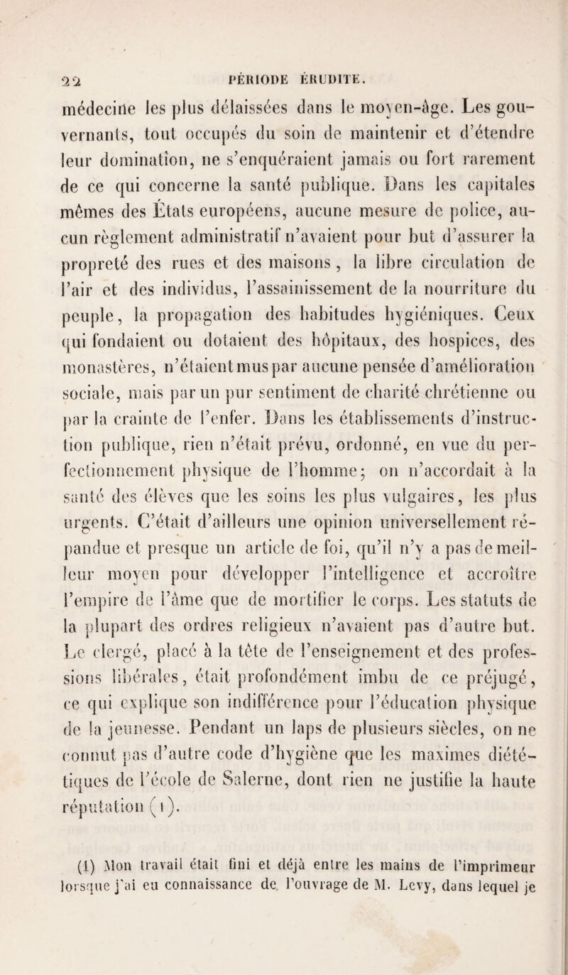 Ü'2 médecine les plus délaissées dans le mo\en-ège. Les gou~ vernanls, tout occupés du soin de maintenir et d’étendre leur domination, ne s’enquéraient jamais ou fort rarement de ce qui concerne la santé publique. Dans les capitales mêmes des États européens, aucune mesure de police, au¬ cun règlement administratif n’avaient pour but d’assurer la propreté des rues et des maisons, la libre circulation de l’air et des individus, l’assainissement de la nourriture du peuple, la propagation des habitudes hygiéniques. Ceux qui fondaient ou dotaient des hôpitaux, des hospices, des monastères, n’étaient mus par aucune pensée d’amélioration sociale, mais par un pur sentiment de charité chrétienne ou j)ar la crainte de l’enfer. Dans les établissements d’instruc¬ tion publique, rien n’était prévu, ordonné, en vue du per- feclionuement physique de l’homme; on n’accordait à la santé des élèves que les soins les plus vulgaires, les plus urgents. C’était d’ailleurs une opinion universellement ré¬ pandue et presque un article de foi, qu’il n’y a pas de meil¬ leur moyen pour développer l’intelligence et accroître l’empire de l’âme que de mortifier le corps. Les statuts de la plupart des ordres religieux n’avaient pas d’autre but. ]jQ clergé, placé à la tête de l’enseignement et des profes¬ sions libérales, était profondément imbu de ce préjugé, ce qui explique son indifférence pour l’éducation physique de la jeunesse. Pendant un laps de plusieurs siècles, on ne connut pios d’autre code d’hygiène que les maximes diété¬ tiques de l’école de Salerne, dont rien ne justifie la haute réputation ( i (1) Mon travail était fini et déjà entre les mains de l’imprimeur