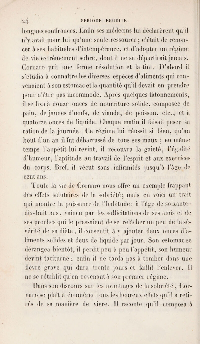 longues soulïraoees. Enlin ses médecins lui déclarèrent qu’il id\ avait pour lui qu’une seule ressource; c’était de renon¬ cer à ses habitudes d’intempérance, et d’adopter un régime de vie extrêmement sobre, dont il ne se départirait jamais. EiOrnaro prit une ferme résolution et la tint. D’abord il s’étudia à connaître les diverses espèces d’aliments qui con¬ venaient à son estomac et la quantité qu’il devait en ])rendre pour n’ètre pas incommodé. Après quelques tâtonnements, il se fixa à douze onces de nourriture solide, composée de pain, de jaunes d’œufs, de viande, de poisson, etc., et à quatorze onces de liquide. Chaque matin il faisait peser sa ration de la journée. Ce régime lui réussit si bien, qu’au bout d’un an il fut débarrassé de tous ses maux ; en même temps l’appétit lui revint, il recouvra la gaieté, l’égalité d’humeur, l’aptitude au travail de l’esprit et aux exercices du corps. Bref, il vécut sans inbrrnités jusqu’à l’àgc de cent ans. Toute la vie de Cornaro nous offre un exemple frappant des effets salutaires de la sobriété; mais en voici un trait qui montre la puissance de l’iiabitude: à l’ège de soixante- dix-huit ans, vaincu par les sollicitations de ses amis et de ses proches qui le pressaient de se relâcher un peu de la sé¬ vérité de sa diète, il consentit à y ajouter deux onces d’a¬ liments solides et deux de liquide par jour. Son estomac se dérangea bientôt, il jierdit peu à peu l’appétit, son humeur devint taciturne ; entin il ne tarda pas à tomber dans une lièvre grave qui dura trente jours et faillit l’enlever. 11 ne se rétablit qu’en revenant à son premier régime. Dans son discours sur les avantages de la sobriété , Cor¬ naro se plaît à énumérer tous les heureux effets qu’il a reti¬ rés de sa manière de vivre. Il raconte qu’il composa à