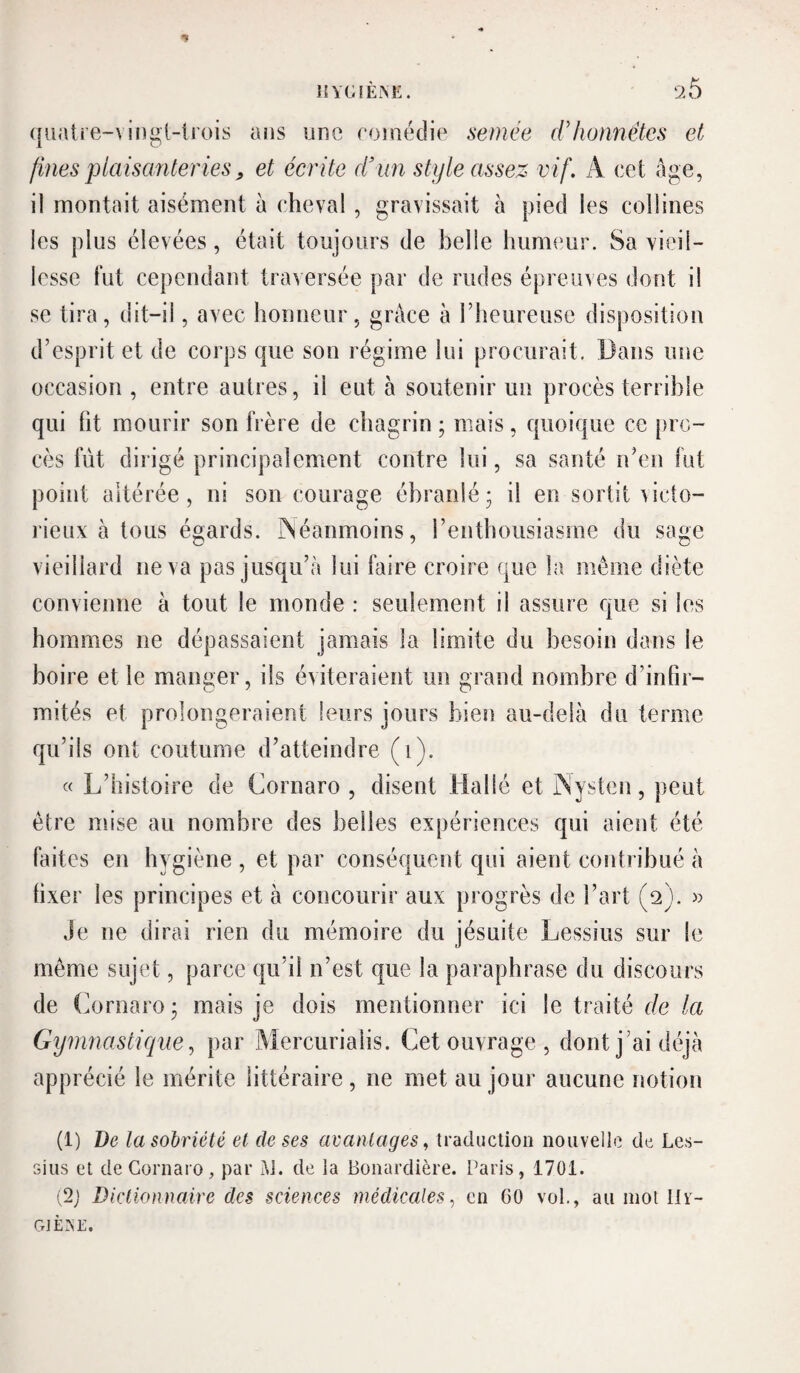 hygièm;. 26 (|iiatre-vii]igl-li’ois ans une roinédie semée dlionnétes et fines plaisanteries, et écrite d’un style assez vif. A cet âge, il montait aisément à cheval, gravissait à pied les collines les plus élevées, était toujours de belle ImnK'ur. Sa vieil¬ lesse l‘ut cependant traversée par de rudes épreuves dont il se tira, dit-il, avec honneur, grâce à riieureuse disposition d’esprit et de corps que son régime lui procurait. Dans une occasion, entre autres, il eut à soutenir un procès terrible qui ht mourir son frère de chagrin ; mais, quoique ce pro¬ cès fût dirigé principalement contre lui, sa santé n’en fut point altérée, ni son courage ébranlé ; il en sortit victo¬ rieux à tous égards. iSéanmoins, renthoiisiasme du sage vieillard ne va pas jusqu’à lui faire croire que la même diète convienne à tout le monde : seulement il assure que si les hommes ne dépassaient jamais la limite du besoin dans le boire et le manger, ils éviteraient un grand nombre d’infir¬ mités et prolongeraient leurs jours bien au-delà du terme qu’ils ont coutume d’atteindre (i). « L’histoire de Cornaro , disent liallé et rSysten, peut être mise au nombre des belles expériences qui aient été- faites en hygiène , et par conséquent qui aient contribué à fixer les principes et à concourir aux progrès de l’art (2). » Je ne dirai rien du mémoire du jésuite Lessius sur le même sujet, parce qu’il n’est que la paraphrase du discours de (üornaro 3 mais je dois mentionner ici le traité de la Gymnastique^ par Mercurialis. Cet ouvrage , dont j’ai déjà apprécié le mérite littéraire, ne met au jour aucune notion (1) De la sobriété et de ses avantages., traduction nouvelle de Les- Gius et de Cornaro, par Ai. de la Bonardière. Paris, 1701. (2; Dictionnaire des sciences médicales., en 00 vol., au mot llv- GtÈ.VE.