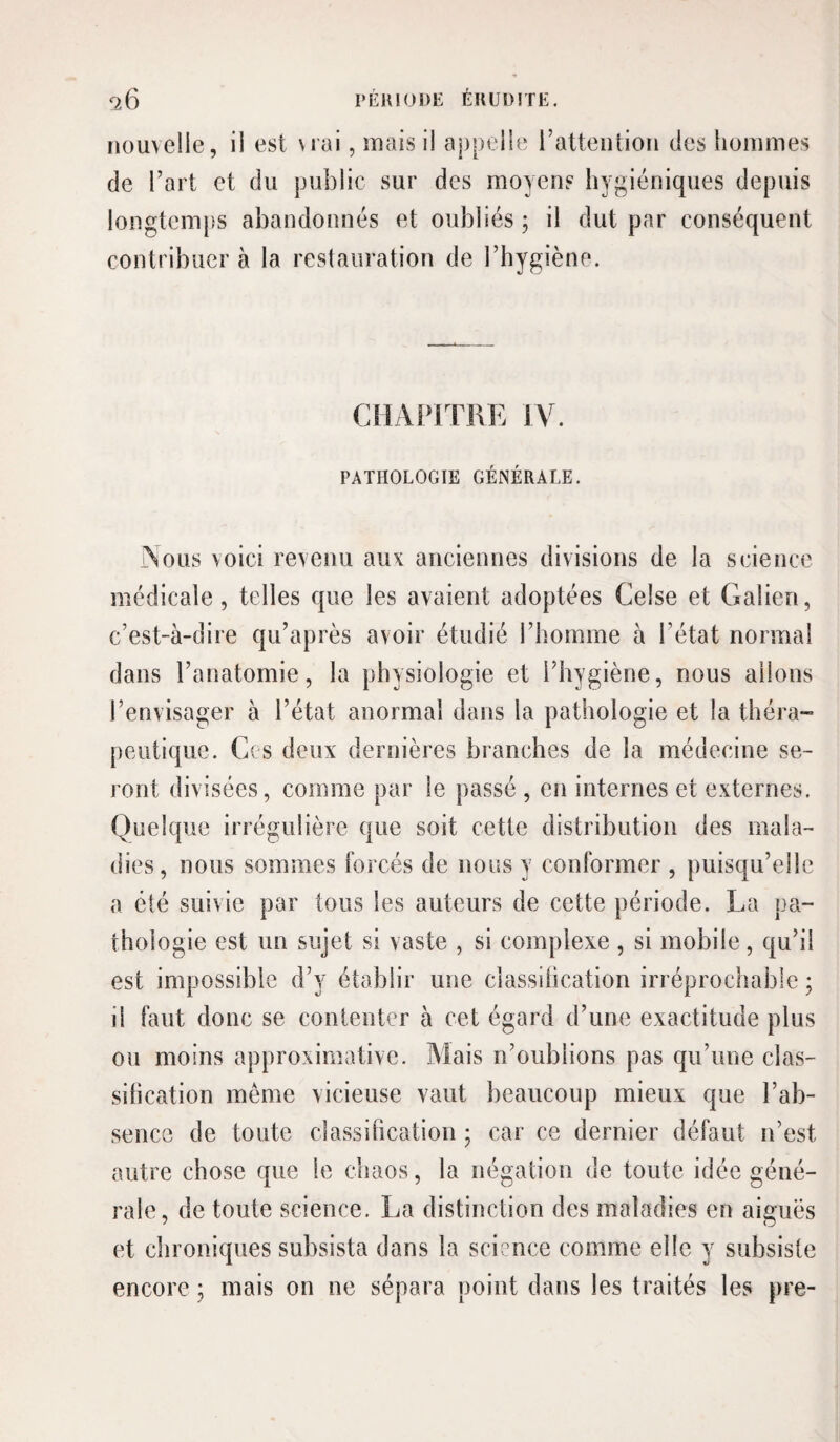 nouvelle, il est vrai, mais il appelle rattention des hommes de l’art et du public sur des moyens hygiéniques depuis longtemps abandonnés et oubliés ; il dut par conséquent contribuer à la restauration de l’hygiène. CilAl^lTRK IV. PATHOLOGIE GÉNÉRALE. Vous voici revenu aux anciennes divisions de la science médicale, telles que les avaient adoptées Celse et Galien, c’est-à-dire qu’après avoir étudié l’homme à l’état normal dans l’anatomie, la physiologie et l’hygiène, nous allons l’envisager à l’état anormal dans la pathologie et la théra¬ peutique. Ces deux dernières branches de la médecine se¬ ront divisées, comme par le passé , en internes et externes. Quelque irrégulière que soit cette distribution des mala¬ dies, nous sommes forcés de nous y conformer , puisqu’elle a été suivie par tous les auteurs de cette période. La pa¬ thologie est un sujet si vaste , si complexe , si mobile, qu’il est impossible d’y établir une classilication irréprochable ; il faut donc se contenter à cet égard d’une exactitude plus ou moins approximative. Mais n’oublions pas qu’une clas¬ silication même vicieuse vaut beaucoup mieux que l’ab¬ sence de toute classification ; car ce dernier défaut n’est autre chose que le chaos, la négation de toute idée géné¬ rale, de toute science. La distinction des maladies en aiguës et chroniques subsista dans la sciance comme elle y subsiste encore ; mais on ne sépara point dans les traités les pre-