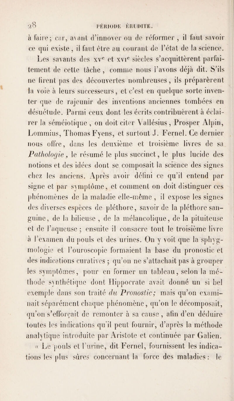 à faire; car, a\aiit (rinnover ou de réformer , il faut savoir ce qui existe , il faut être au courant de l’état de la science. Les savants des xv^ et xvi® siècles s’acquittèrent parfai¬ tement de cette tache , comme nous l’avons déjà dit. S’ils ne firent pas des découvertes nombreuses, ils préparèrent la voie à leurs successeurs, et c’est en quelque sorte inven¬ ter que de rajeunir des inventions anciennes tombées en désuétude. Parmi ceux dont les écrits contribuèrent à éclai¬ rer la séméioliquc , on doit citer \ allésius , Prosper Alpin, Lommius, ThomasFyens, et surtout J. Fernel. Ce dernier nous offre, dans les deuxième et troisième livres de sa Pathologie, le résumé le plus succinct, le plus lucide des notions et des idées dont se composait la science des signes chez les anciens. Après avoir défini ce qu’il entend par signe et par symptôme, et comment on doit distinguer ces phénomènes de la maladie elle-même , il expose les signes des diverses espèces de pléthore, savoir de la pléthore san¬ guine, de la bilieuse , de la mélancolique, de la pituiteuse et de l’aqueuse; ensuite il consacre tout le troisième livre à rexamen du pouls et des urines. On y voit que la sphyg- mologie et l’ouroscopic formaient la base du pronostic et des indications curatives ; qu’on ne s’attachait pas à grouper les symptômes, pour en former un tableau, selon la mé¬ thode synthétique dont Hippocrate avait donné un si bel exemple dans son traité du Pronostic; mais qu’on exami¬ nait séparément chaque phénomène, qu’on le décomposait, qu’on s’efforcait de remonter à sa cause, afin d’en déduire toutes les indications qu’il peut fournir, d’après la méthode anah tique introduite par Aristote et continuée par Galien. Le pouls et Türine, dit Fernel, fournissent les indica¬ tions les plus sures conceinant la force des maladies: le