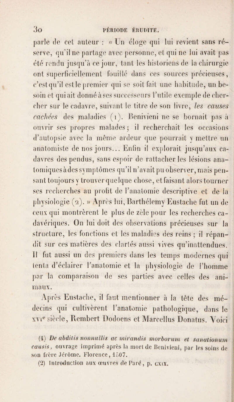 parle «le cei auteur : « Un éloge qui lui revient sans ré¬ serve, qu’il ne partage avec personne, et qui ne lui avait pas été rendu jusqu’à ce jour, tant les historiens de la chirurgie ont superhciellement fouilié dans ces sources précieuses, (‘/est qu’il est le premier qui se soit fait une habitude, un be¬ soin et qui ait donné à ses successeurs l’utile exemple de cher¬ cher sur le cadavre, suivant le titre de son livre, les causes cachées des maladies (i). Benivieni ne se bornait pas à ouvi ir ses propres malades • il recherchait les occasions d’autopsie avec la môme ardeur que pourrait y mettre un anatomiste de nos jours... Enfin il explorait jusqu’aux ca¬ davres des pendus, sans espoir de rattacher les lésions ana¬ tomiques à des symptômes qu’il n’avait pu observer, mais pen¬ sant toujours y trouver quelque chose, et faisant alors tourner ses recherches au profit de l’anatomie descriptive et de la physiologie (2). » Après lui, Barthélemy Eustache fut un de ceux qui montrèrent le plus de zèle pour les recherches ca¬ davériques. On lui doit des oliservations précieuses sur la structure, les fonctions et les maladies des reins ; il répan¬ dit sur ces matières des clarlés aussi vives qu’inattendues. ]| fut aussi un des premiers dans les temps modernes qui tenta d’éclairer ranatomie et la [ihysiologie de l’homme par la comparaison de ses parties avec celles des ani¬ maux. Après Eustache, il faut mentionner à la tête des mé¬ decins qui cultivèrent l’anatomie pathologique, dans le xvi^ siècle, Pvembert Dodoens et Marcellus Donatus. Voici (1) De abdUis nonnullis ac mirandis morborum et sanationum causis, ouvrage imprimé après la mort de Benivieni, par les soins de son fière Jérôme. Florence, 1507. (2) Inlroduclion aux œuvres de Paré, p. cxix.