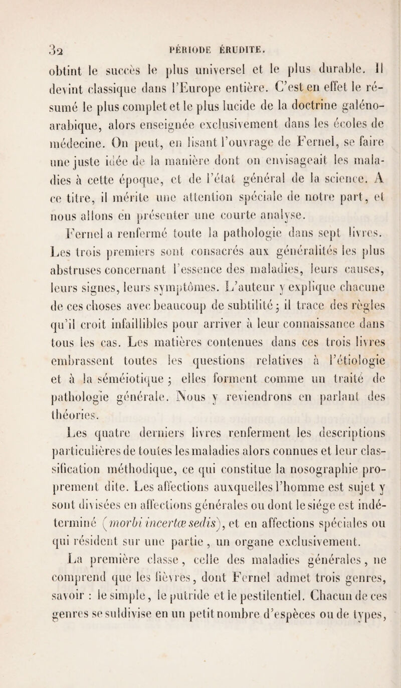 obtint le suceès le plus universel et le plus durable. Il devint classique dans l’Europe entière. C’est en ellet le ré¬ sumé le plus complet et le plus lucide de la doctrine galéno- arabique, alors enseignée exclusivement dans les écoles de médecine. On peut, en lisant l’ouvrage de Fernel, se faire une juste idée de la manière dont on envisageait les mala¬ dies à cette époque, et de l’état général de la science. A ce titre, il mérite une attention spéciale de notre part, et nous allons en nrésenter une courte analyse. b'erncl a renfermé toute la pathologie dans sept livres, l.es trois premiers sont consacrés aux. généralités les plus abstruses concernant l’essence des maladies, leurs causes, leurs signes, leurs symptômes. L’auteur y explique chacune de ces choses avec beaucoup de subtilité 3 il trace des règles qu’il croit infaillibles pour arriver à leur connaissance dans tous les cas. Les matières contenues dans ces trois livres emiirassent toutes les questions relatives h l’étiologie et à la séméiotique 3 elles forment comme un traité de pathologie générale. INous y reviendrons en parlant des théories. Les quatre derniers livres renferment les descriptions particulières de toutes les maladies alors connues et leur clas¬ sification méthodique, ce qui constitue la nosographie pro¬ prement dite. Les alïections auxquelles l’homme est sujet y sont divisées en affections générales ou dont le siège est indé¬ terminé (^ morhi incertœsedis)^ei en affections spéciales ou qui résident sur une partie , un organe exclusivement. La première classe, celle des maladies générales, ne comprend que les lièvres, dont Fernel admet trois genres, savoir : le simple, le putride et le pestilentiel. Chacun de ces genres sesuldivise en un petit nombre d’espèces ou de types,