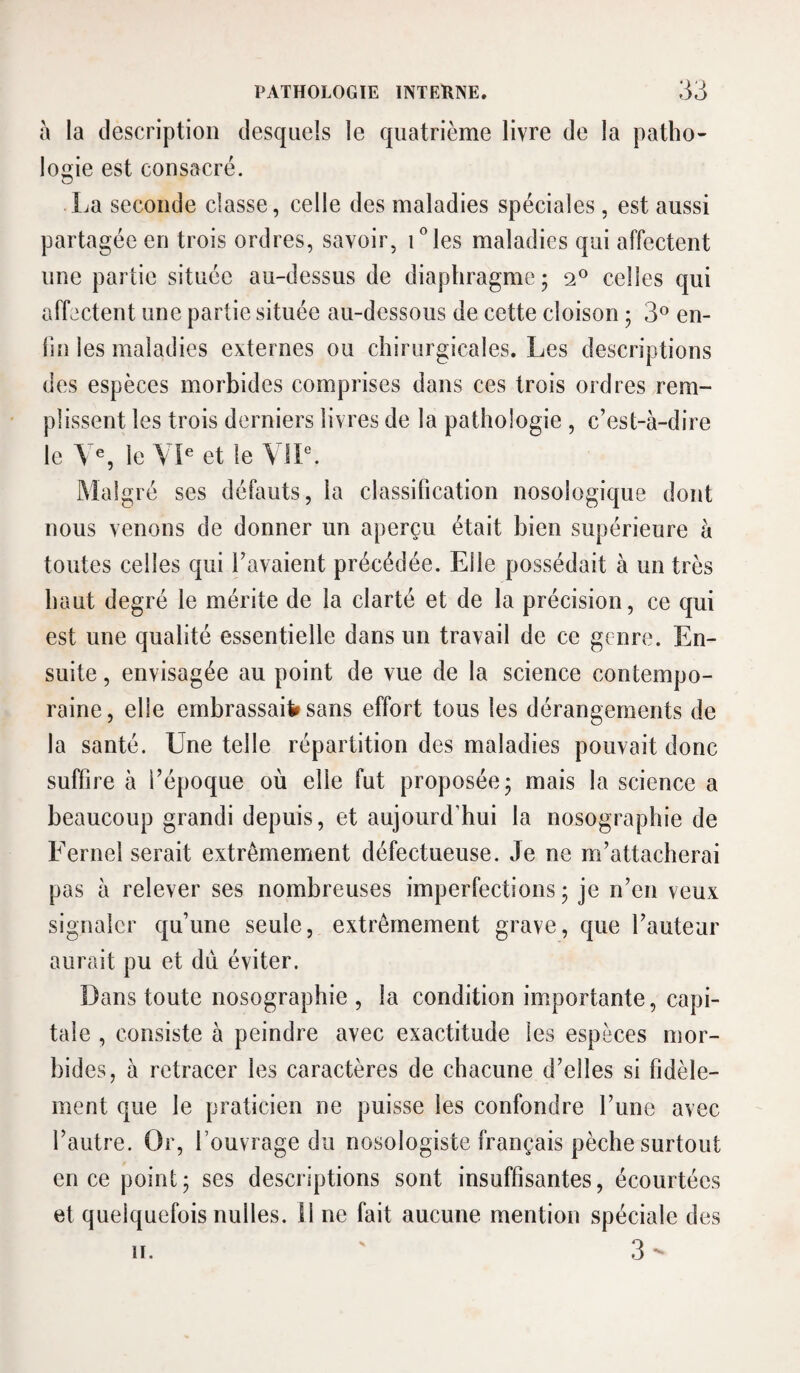 a la description desquels le quatrième livre de la patho¬ logie est consacré. La seconde classe, celle des maladies spéciales, est aussi partagée en trois ordres, savoir, Lies maladies qui affectent une partie située au-dessus de diaphragme 5 2® celles qui affectent une partie située au-dessous de cette cloison ; 3^^ en¬ fin les maladies externes ou chirurgicales. Les descriptions des espèces morbides comprises dans ces trois ordres rem¬ plissent les trois derniers livres de la pathologie , c’est-à-dire le V^, le VL et le \ IL. IMalgré ses défauts, la classification nosologique dont nous venons de donner un aperçu était bien supérieure à toutes celles qui l’avaient précédée. Elle possédait à un très haut degré le mérite de la clarté et de la précision, ce qui est une qualité essentielle dans un travail de ce genre. En¬ suite , envisagée au point de vue de la science contempo¬ raine , elle ernbrassaiV sans effort tous les dérangements de la santé. Une telle répartition des maladies pouvait donc suffire à l’époque où elle fut proposée* mais la science a beaucoup grandi depuis, et aujourd’hui la nosographie de Fernel serait extrêmement défectueuse. Je ne m’attacherai pas à relever ses nombreuses imperfections 5 je n’en veux signaler qu’une seule, extrêmement grave, que l’auteur aurait pu et dû éviter. Dans toute nosographie , la condition importante, capi¬ tale , consiste à peindre avec exactitude les espèces mor¬ bides, à retracer les caractères de chacune d’elles si fidèle¬ ment que le praticien ne puisse les confondre l’une avec l’autre. Or, l’ouvrage du nosologiste français pèche surtout en ce point; ses descriptions sont insuffisantes, écourtées et quelquefois nulles. 11 ne fait aucune mention spéciale des