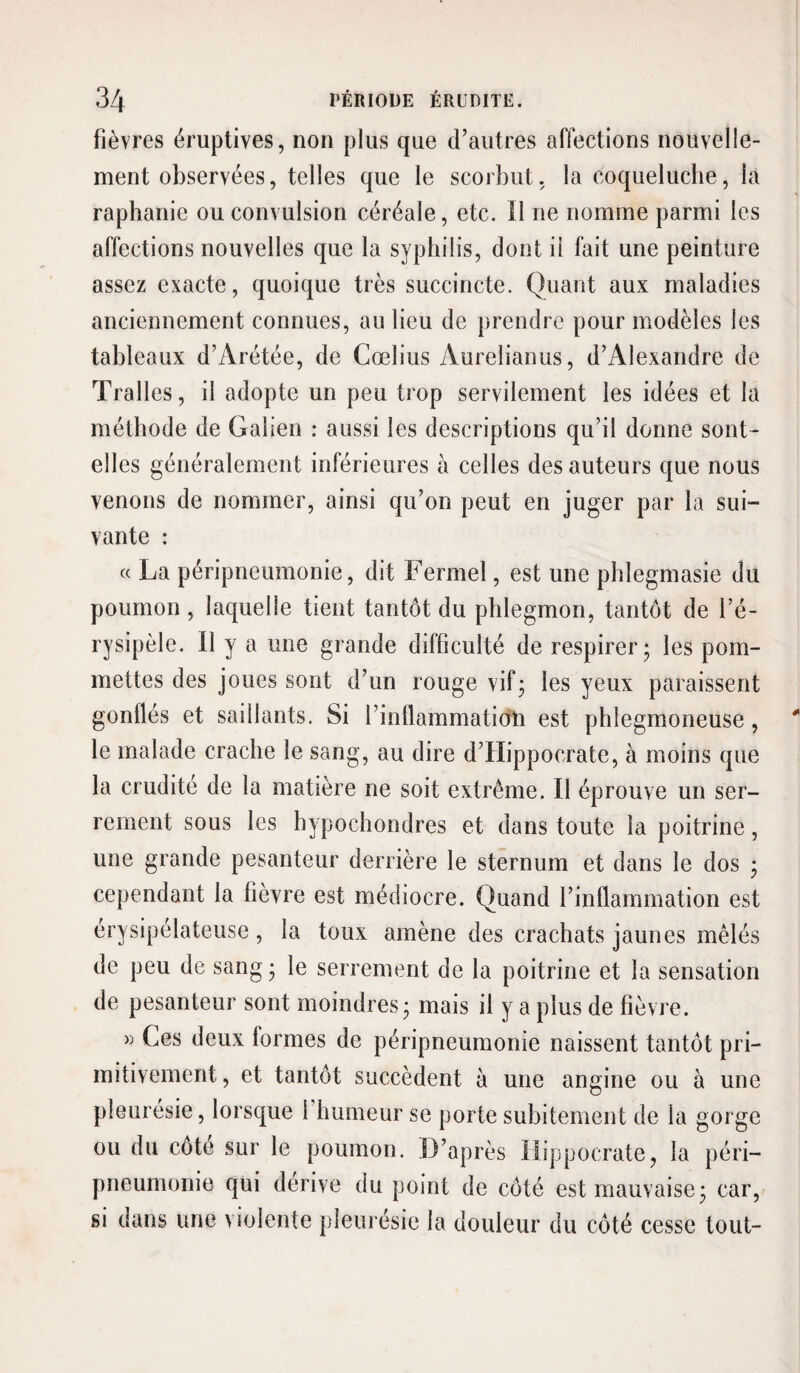 fièvres éruptives, non plus que d’autres affections nouvelle¬ ment observées, telles que le scorbut, la coqueluche, la raphanie ou convulsion céréale, etc. Il ne nomme parmi les affections nouvelles que la syphilis, dont il fait une peinture assez exacte, quoique très succincte. Quant aux maladies anciennement connues, au lieu de prendre pour modèles les tableaux d’Arétée, de Cœlius Aurelianus, d’Alexandre de Tralles, il adopte un peu trop servilement les idées et la méthode de Galien : aussi les descriptions qu’il donne sont- elles généralement inférieures à celles des auteurs que nous venons de nommer, ainsi qu’on peut en juger par la sui¬ vante : c< La péripneumonie, dit Fermel, est une phlegmasie du poumon, laquelle tient tantôt du phlegmon, tantôt de l’é¬ rysipèle. Il y a une grande difficulté de respirer* les pom¬ mettes des joues sont d’un rouge vif; les yeux paraissent gonflés et saillants. Si l’intlammatidn est phlegmoneuse, le malade crache le sang, au dire d’Hippocrate, à moins que la crudité de la matière ne soit extrême. Il éprouve un ser¬ rement sous les hypochondres et dans toute la poitrine, une grande pesanteur derrière le sternum et dans le dos ; cependant la fièvre est médiocre. Quand l’inflammation est érysipélateuse, la toux amène des crachats jaunes mêlés de peu de sang; le serrement de la poitrine et la sensation de pesanteur sont moindres; mais il y a plus de fièvre. » Ces deux formes de péripneumonie naissent tantôt pri¬ mitivement, et tantôt succèdent à une angine ou à une pleurésie, lorsque l humeur se porte subitement de la gorge ou du cote sur le poumon. D’après Hippocrate, la péri¬ pneumonie qui dérive du point de côté est mauvaise; car, si dans une violente pleurésie la douleur du côté cesse tout-