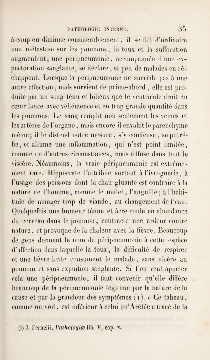 à-coiip OU diiuiime coiisidérablemeui, ii se fait d’ordiucaire une métastase sur les poumons ; la toux et la suffocatiou augmeutint; une péripneumonie, aceompagnée d’une ex¬ pectoration sanglante, se déclare, et peu de malades en ré¬ chappent. Lorsque la péripneumonie ne succède pas à une autre affection , mais survient de prime-abord , elle est pro¬ duite par un sang ténu et bilieux que le ventricule droit du cœur lance avec véhémence et en trop grande quantité dans les poumons. Le sang remplit non seulement les veines et les artères de l’organe, mais encore il envahit le parenchyme iiiéme^ il le distend outre mesure, s’y condense, se putré¬ fie, et allume une inllammation, qui n’est point limitée, comme en d’autres circonstances, mais diffuse dans tout le viscère. Néanmoins, la vraie péripneumonie est extrême¬ ment rare. Hippocrate l’altribiie surtout à l’ivrognerie, à l’usage des poissons dont la chair gluante est contraire h la nature de l’homme, comme le mulet, l’anguille; à l’habi¬ tude de manger trop de viande, au changement de l’eau. Quelquefois une humeur ténue et âcre coule en abondance du cerveau dans le poumon, contracte une ardeur contre nature, et provoque de la chaleur avec la fièvre. Beaucoup de gens donnent le nom de péripneumonie à cette espèce d’affection dans laquelle la toux, la difficulté de respirer et une fièvre lente consument le malade, sans ulcère au poumon et sans expuition sanglante. Si l’on veut appeler cela une péripneumonie, il faut convenir qu’elle diffère beaucoup de la péripneumonie légitime par la nature de la cause et par la grandeur des symptômes (i). » Ce tabeau, comme on voit, est inférieur à celui qu’Arétée a tracé de la (!) J. Fernelii, Palhologlœ lib. V, cap. x.