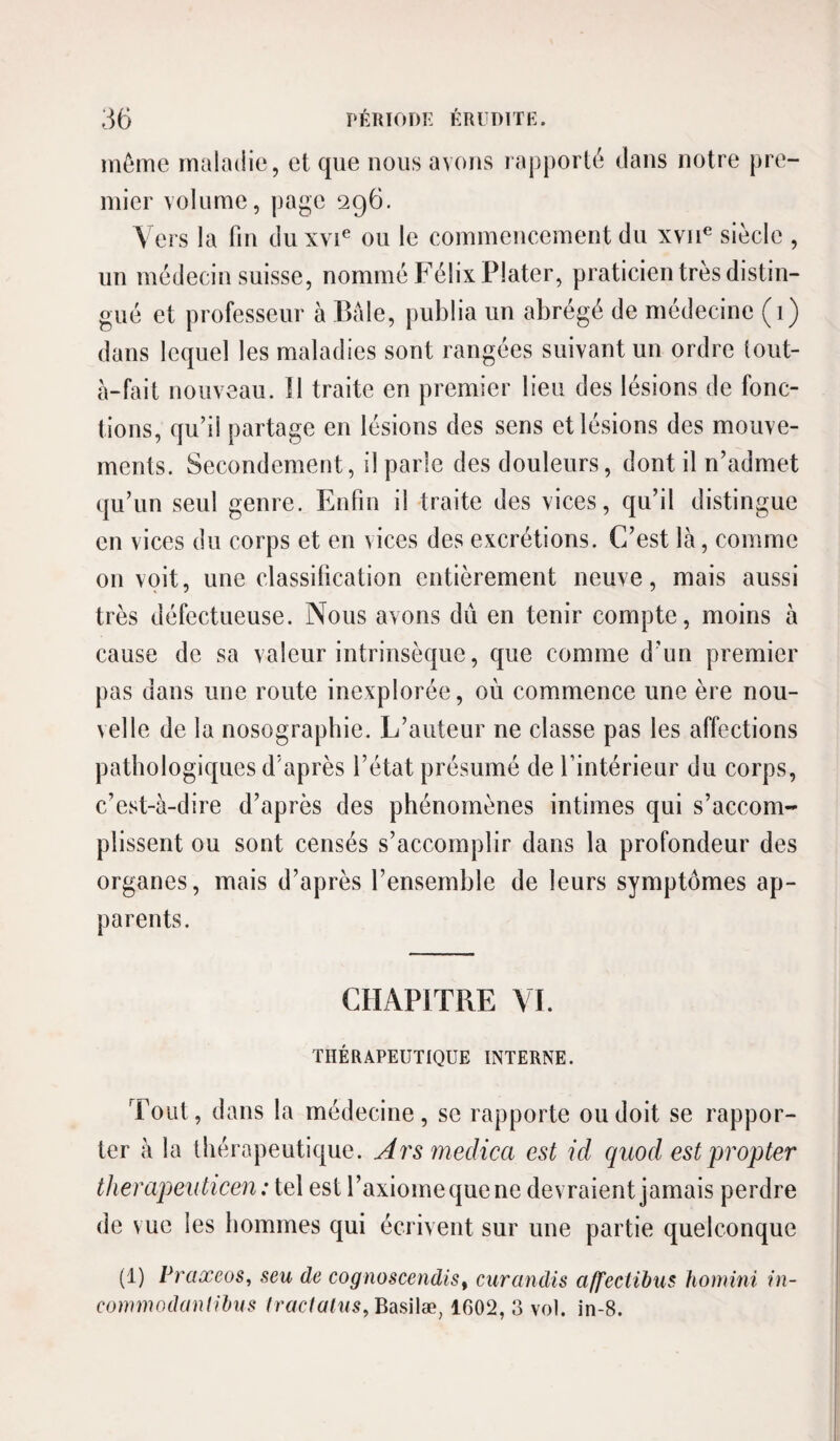 même maladie, et que nous avons rapporté dans notre pre¬ mier volume, page 296. Vers la fin duxvi^ on le commencement du xvii® siècle , un médecin suisse, nommé Félix Plater, praticien très distin¬ gué et professeur à Bàle, publia un abrégé de médecine (1) dans lequel les maladies sont rangées suivant un ordre lout- à-fait nouveau. Il traite en premier lieu des lésions de fonc¬ tions, qu’il partage en lésions des sens et lésions des mouve¬ ments. Secondement, il parle des douleurs, dont il n’admet qu’un seul genre. Enfin il traite des vices, qu’il distingue en vices du corps et en vices des excrétions. C’est là, comme on voit, une classification entièrement neuve, mais aussi très défectueuse. Nous avons dû en tenir compte, moins à cause de sa valeur intrinsèque, que comme d’un premier pas dans une route inexplorée, où commence une ère nou¬ velle de la nosographie. L’auteur ne classe pas les affections pathologiques d’après l’état présumé de l’intérieur du corps, c’est-à-dire d’après des phénomènes intimes qui s’accom¬ plissent ou sont censés s’accomplir dans la profondeur des organes, mais d’après l’ensemble de leurs symptômes ap¬ parents. CHAPITRE VI. THÉRAPEUTIQUE INTERNE. Tout, dans la médecine, se rapporte ou doit se rappor¬ ter à la thérapeutique. Ars medica est id quod estpropter tJierapeuticen : tel est l’axiome que ne devraient jamais perdre de vue les hommes qui écrivent sur une partie quelconque (1) Praœeos, seu de cognoscendis^ curandis a/feciibus homini in- conimodanlihus traclalns, BùsWæ, 1602, 3 vol. in-8.