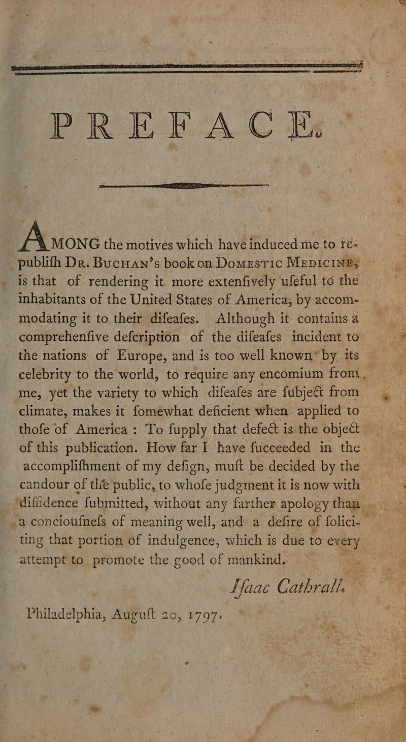   on AX ton G the motives which have induced me to re publifh Dr. Bucnan’s book on Domestic MepicinB3 . is that of rendering it more extenfively ufeful to the inhabitants of the United States of America, by accom- modating it to their difeafes. Although it contains a comprehenfive defcription of the aifates incident to the nations of Europe, and is too well known™by its . celebrity to the world, to require any encomium from. .# me, yet the variety to which difeafes are fubjeé&amp; from of’ climate, makes it fomewhat deficient when applied to thofe of America : To fupply that defect is the object of this publication. How far I have fucceeded in the. — accomplifhment of my defign, muft be decided by the candour of tlie public, to whofe judgment it is now with dl : ‘diffidence fubmitted, without any farther apology than ~ .a concioufnefs of meaning well, and a defire of folicis ' ting that portion of indulgence, which is due to every a wae et to. promote the good of mankind. 4S a . “a | LYaaé Cathal, Philadelphia, Auguft 20, 1797. * oh Ne ae 