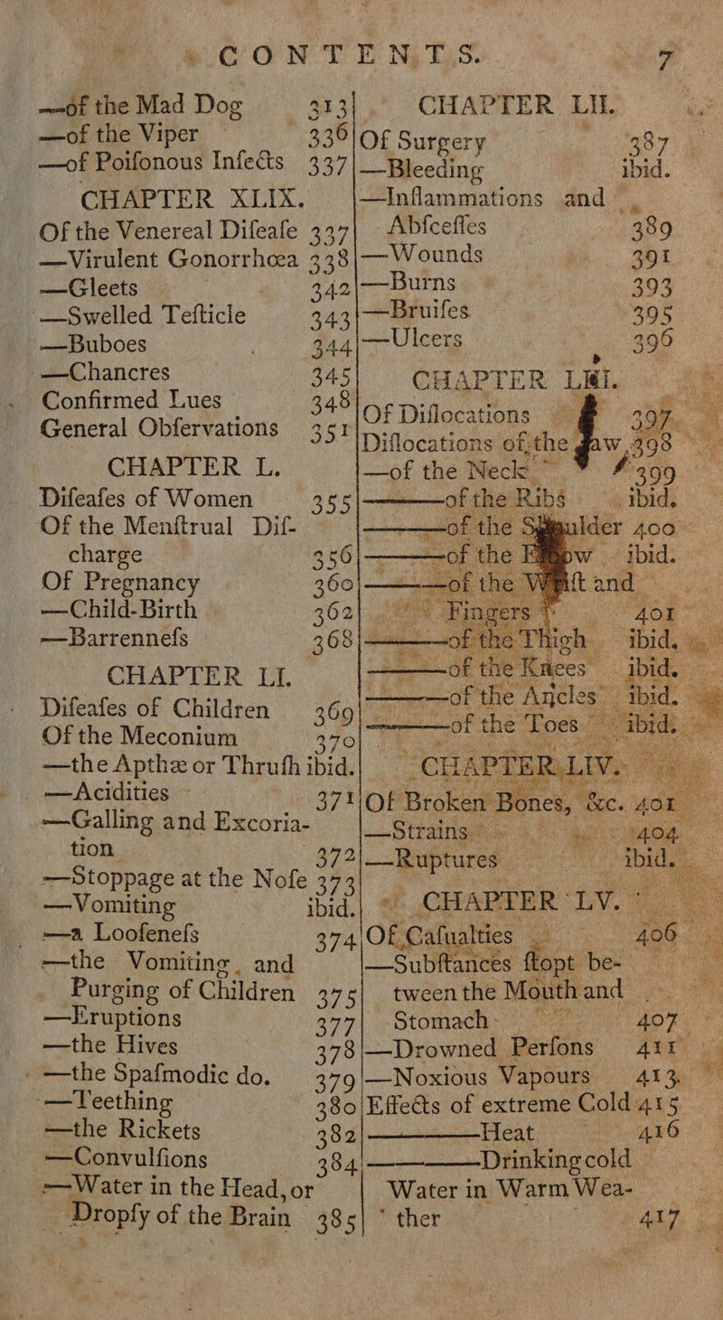 MOON TENDS og —@itheMad Dog — 313). CHAPTER LI 43 —of the Viper - 336l0¢ pear ae Pe —of Poifonous Infects 337 a : oe : CHAPTER XLIX. —Inflammations and. Of the Venereal Difeafe 437| Abfcefies 389 —Virulent Gonorrhoea 338|— Wounds cae —Gleets — 3.42\—Burns 393 —Swelled Tefticle 3431—Bruiles 205 — Buboes a 44 —-Ulcers 399 . Confirmed Lues Wie, % 348 Of Diflocatthas , 35 ID iflocations of; the General Obfervations CHAPTER L. —of the Neck a Difeafes of Women 355|- of the Ribs Of the Menftrual Dif- -— —of the sf. ilder 400° charge 356 ———of the How = ibid. Of Pregnancy 360|—eae Ot Vit and —-Child-Birth Fe “401” —Barrennefs _ tbid, ee CHAPTER LI. jb Difeafes of Children 360) : oe % Of the Meconium a ee: ot the Toes. ae ee or Thrufh ‘bid, | » CHAP ER rR LIV. 3 —cidities ~ I ae ae —Galling and ray lead Oa = oy ee tion 2 ‘ an * —Stoppage at the Nofe a 5 Be et : —Vomiting ibid.| * CHAPTER’ LV: =a Loofenefs _ 374 Of Caluaties BB ie po -—the Vomiting, and —Subftances Topt be- Purging of Children 375| tween the Mouth and ms —Eruptions 377| Stomach» ese 407. a —the Hives 378|—Drowned Perfons 411 i _ —the Spafmodic do. 379 |—Noxious Vapours ALO — Teething 380 Effects of extreme Cold 415 —the Rickets 382|——— Heat | 416 —Convulfions 84|— Drinking cold — -— Water in the Head, or Water in Warm Wea-_ Droply of the Brain yr ther ee aes