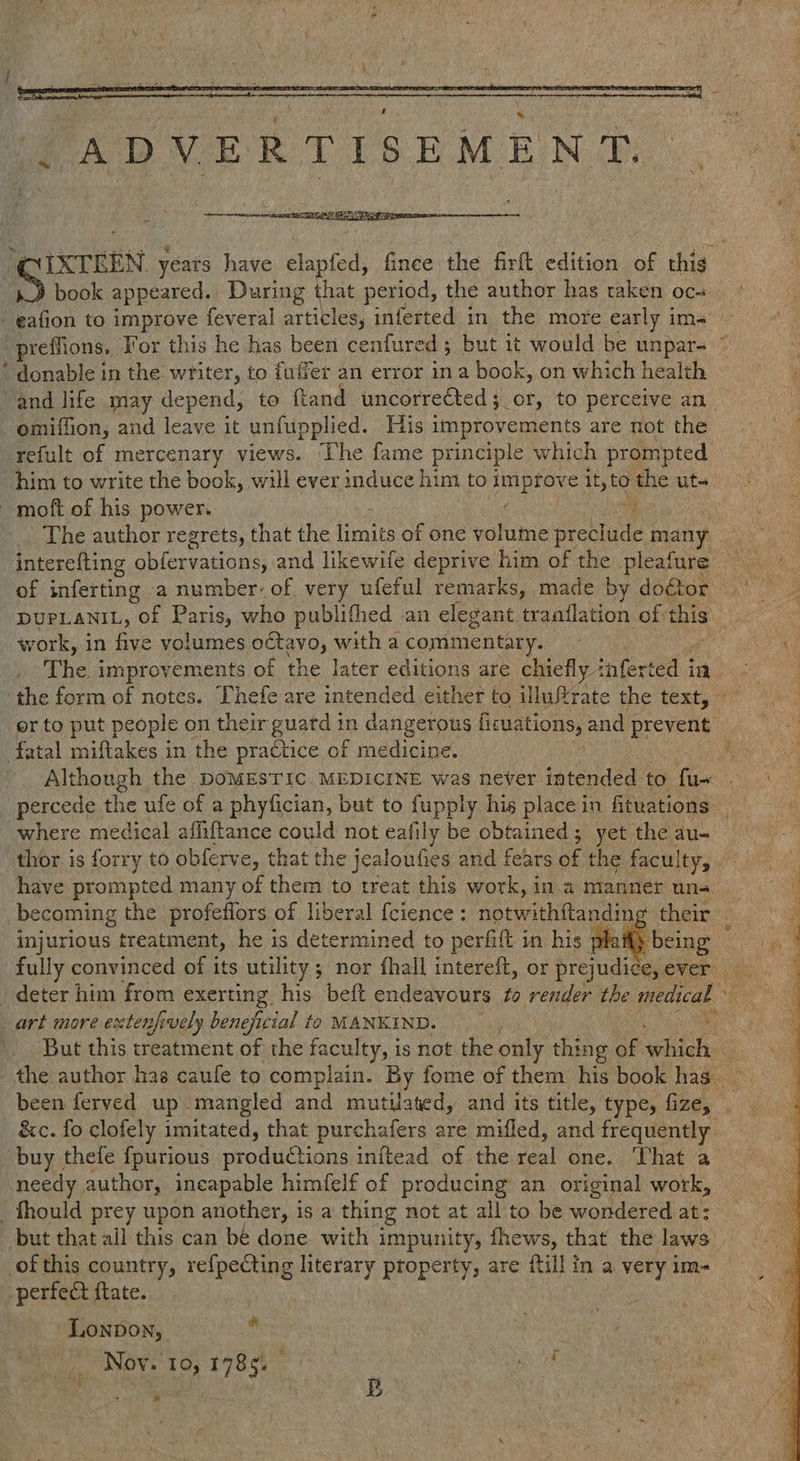Bk : enn, book appeared. During that period, the author has taken oc - eafion to improve feveral articles, inferted in the more early im- .preffions. For this he has been cenfured 5 but it would be unpar- ‘ donable in the writer, to fuffer an error in a book, on which health - omiffion, and leave it unfupplied. His improvements are not the refult of mercenary views. The fame principle which prompted him to write the book, will ever induce him to ge it, to Hie ut- -moft of his power. | The author regrets, that the fines of one voluine preshare: many interefting ete aber and likewife deprive him of the pleafure -DUPLANIL, of Paris, who publithed an elegant tranflation of this work, in five volumes octavo, witha commentary. oh 3 or to put people on their guatd in dangerous Heuer Dey and prevent fatal miftakes in the practice of medicine. Although the poMESTIC MEDICINE was never intended to fu- where medical affiftance could not eafily be obtained; yet the au- thor is forry to. obferve, that the jealoufies and fears of the faculty, have prompted many of them to treat this work, in a manner uns becoming the profeflors of liberal {cience : necwithitamen their injurious treatment, he is determined to perfift in his plai ‘being art more extenfively beneficial to MANKIND. But this treatment of the faculty, is not the only thing of wih &c. fo clofely imitated, that purchafers are mifled, and frequently buy thefle fpurious productions initead of the veal One, ‘Phat a needy author, ineapable himfelf of producing an original work, _fhould prey upon another, is a thing not at all to be wondered at: of this country, re{pecting literary property, are ftill in a very im- -perfect flate. LonpDon, ; 9 ”