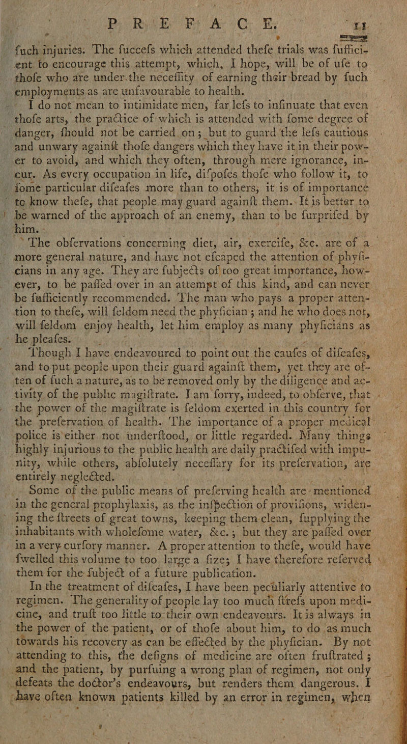 HBe Rot gE fe 6G E. ani = fuch i Miatles: The fuecefs which attended thefe ed, was fuffici- ent to encourage this attempt, which, I hope, will be of ufe to thofe who are under.the neceflity of earning their:bread by fuch employments as are unfavourable to health. [donot méan to intimidate men, far lefs to infinuate thateven - thofe arts, the practice of which is attended with fome degree of danger, fhould not be carried on; ;_but to guard the lefs cautious . and unwary againft thofe dangers which they have it in their pow- er to avoid, and which they often, through mere ignorance, ine | cur. As every occupation in life, difpofes thofe who follow it, to fome particular difeafes more than to others; it is of i importance ~ toe know thefe, that people may guard againit them.. It is better to be warned of the approach of an enemy, than to be furprifed by him. - | . | ‘The obfervations concerning diet, air, exercife, &amp;e. are of a_ more general nature, and have not efcaped the attention of phyfi- cians in any age. They are fubjects of too great importance, how- ever, to be pafied over in an attempt of this kind, and can never be fuficiently recommended. Phe man who pays a proper atten- tion to thefe, will feldom need the phyfician’; and he who does not, will feldom enjoy health, let him. PREG 2s pany phyficians as - he pleafes. . Though I have endeavoured to point out the caufes of difeafes, f and to put people upon their guard againit them, yet they are of- ten of {uch a nature, as to be removed only by the diligence and ac- tivity of the public magiltrate. Tara forry, indeed, to obferve, that - the power of the magiftrate is feldom exerted in this country for the prefervation of health. The importance of a proper medical’ police is either not underftood, or little regarded. Many things highly inj urious to the public health are daily practifed with impu- nity, while others, abfolutely neceflary for its Beyer on ty are. ah entirely negle&amp;ed. -.. Some of the public means of preferving he ealih are: erawd ‘ in the general prophylaxis, as the in{fection of provifions, widen- ing the {treets of great towns, keeping them clean, fupplying the inhabitants with wholefome water, &amp;c. ; but they are pafled over in a very. curfory manner. A proper attention to thefe, would have © {welled this volume to too large a fize; I have therefore referved Ry them for the fubje&amp;t of a Giace publication. : In the treatment of difeafes, I have been peculiarly attentive to regimen. The generality of people lay too much fttefs upon medi- cine, and truft too little to their own endeavours. It is always in the power of the patient, or of thofe about him, to do as much _ towards his recovery as can be efleted by the phyfician. By not ; attending to. this, the defigns of medicine are often fruftrated ; _and the patient, by purfuing a wrong plan of regimen, not only defeats the doctor’s endeavours, but renders them dangerous. I ave, id aren patients killed by an error in pean, when A oo 