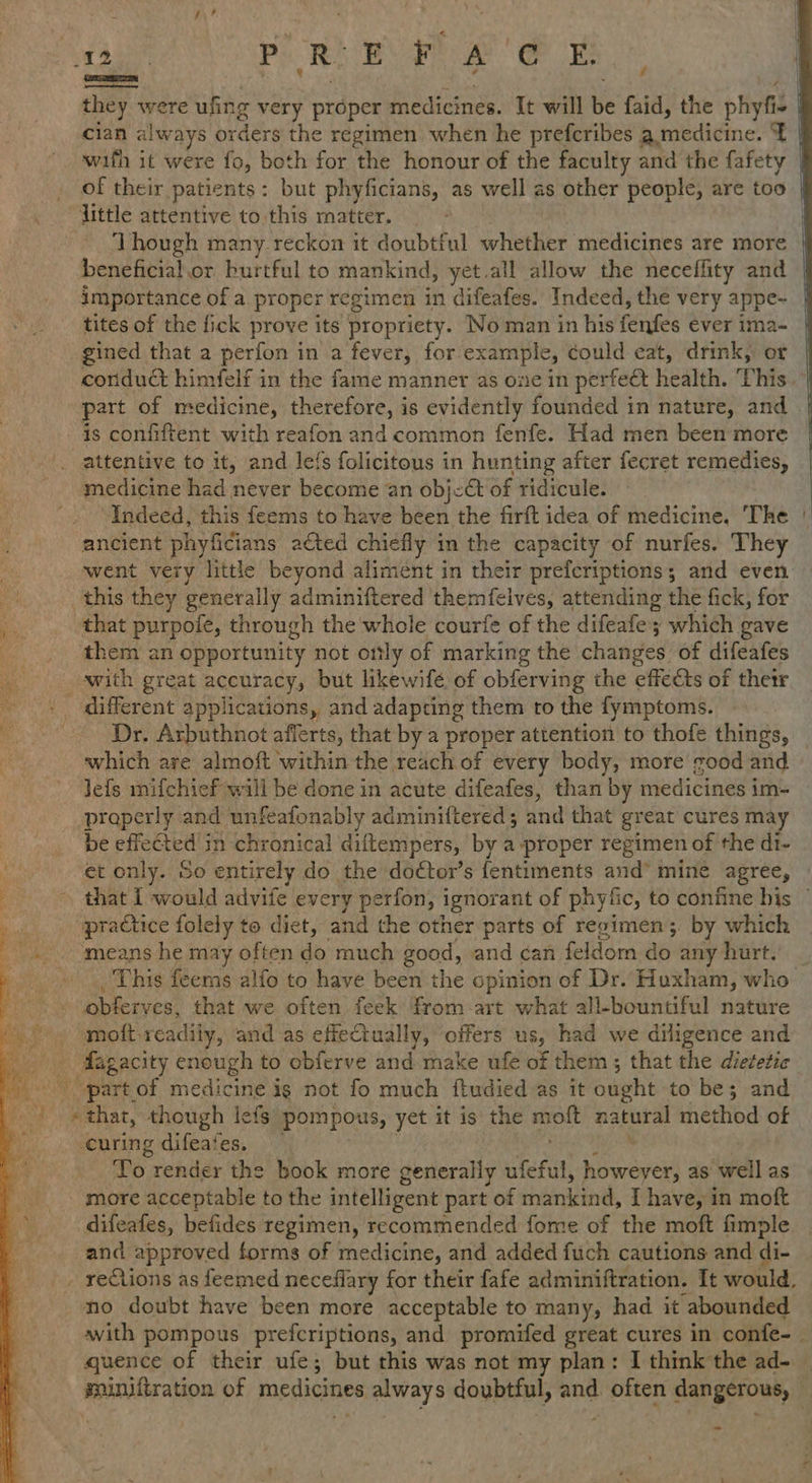 TEP y P R re Ae eee they were ufing very proper medicines. It will Be faid, the phiyfi - cian always orders the regimen when he prefcribes B imedidine. x wifh it were fo, both for the honour of the faculty and the fafety of their patients: but phyficians, as well as other people, are too little attentive to this matter. ‘Though many reckon it doubtiul whether medicines are more beneficial.or burtful to mankind, yet.all allow the neceffity and importance of a proper regimen in difeafes. Indeed, the very appe- tites of the fick prove its propriety. No man in his fenfes éver ima- gined that a perfon in a fever, forexa mple, could cat, drink, or / part of medicine, therefore, is evidently founded in nature, and is confiftent with reafon and common fenfe. Had men been more attentive to it, and le{s folicitous in hunting after fecret remedies, medicine had never become an object of ridicule. “Indeed, this feems to have been the firft idea of medicine. ‘The ancient phyficians acted chiefly in the capacity of nurfes. They this they generally adminiftered themfelves, attending the fick, for that purpoie, through the whole courfe of the difeafe; which gave ‘them an opportunity not only of marking the changes. of difeafes with great accuracy, but likewifé of obferving the effects of thetr _ different applications, and adapting them ro the fymptoms. Dr. Arbuthnot afferts, that by a proper attention to thofe things, which are almoft within the reach of every body, more good and Jefs mifchief wall be done in acute difeafes, than by medicines im- properly and unfeafonably adminiftered; and that great cures may be effected in chronical diftempers, by a proper regimen of the di- et only. So entirely do the doétor’s fentiments and’ mine agree, A “practice folely to diet, and the other parts of regimen; by which ameans he may often do much good, and dan. feldom Ae any hurt. -obferves, that we often feek from art what all-bountiful nature moft readily, and as efieCtually, offers us, had we diligence and _ Aagacity enough to obferve and make ufe of them ; that the dietetic - partof medicine ig not fo much ftudied as it Quipht to be; and aise though lefs pompous, yet it is the wk natural method of curing difeates. ‘To render the book more generally nfeful, Re as ‘hel as more acceptable to the intelligent part of einkindd, [ have, in moft difeafes, befides regimen, recommended fome of the moft fimple and approved forms of medicine, and added fuch cautions and di- no doubt have been more acceptable to many, had it abounded quence of their ufe; but this was not my plan: I think the ad-