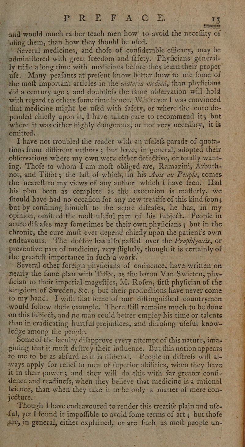 wee wale mF a and would tio rather teach men bow to avoid the neceflity of of oufing them, than how they fhould be uled. ; ‘Several medicines, and thofe of confiderable efficacy, may be Eriinitered with great freedom and fafety. Phyficians' general- _ Jy trifle‘a long time en medicines before they learn their proper afte. Many peafants at prefent know hetter how to ufe fome of the moft important articles in the materia medica, than phyficians did a century ago; and doubtlefs the fame obfervation’ will hold “with regard to others fome time hence. Wherever I was convinced “that medicine might be ufed with fafety, or where the cure de- ‘pended chiefly upon it, T have taken care to recommend it; but where it was either highly akan | or not very neceliary, it is omitted. [have not troubled the reader with an ufelefs parade of quota. tions from different authors ; but have, in general, adopted their _obfervations where my own were either defeCtive, or totally want- ing. Thofe to whom Iam moft obliged are, Ramazini, Arbuth- not, and Tiffot ;. the laft of which, thes his Avis au Peuple, comes the neareft to my views of any author which I have feen. Had — | his plan been as complete as the execution is. matterly, we a fhould have had no occafion for any new treatife of this kind fi toon; but by confining himfelf to the bin difeafes, he shas,* “cr my opinion, ornitted the moft ufeful part of his fubje&. People in acute difeafes may fometimes be their own phyficians ;_ but in the chronic, the cure muft ever depend chiefly upon the patient’s own endeavours, The doctor has alfo/pafled over the Prophlyanis, or ‘preventive part of medicine, very lightly, though it is certainly of | ‘the greateft importance in fuch’a/ work. Several other foreign phyficians of eminence, have written on nearly the fame plan with Tiffot, as the baron Van Swieten, phy- fician to their imperial magefties, M. Rofen, firft phyfician of the kingdom of mii oat &c.; but their productions have never come to my hand. I with that fome of our’ diftinguifhed countrymen -awould follow their example. There ftill remains much to be done _on this fubje@, and no man could better employ his time or talents than in eradicating hurtful prejudices, and difufing ufeful know- Jedge among the peonle. . Some of the faculty difapprove every attempt of this nature, ima=~ gining that it muft deftroy their influence. But this notion appears _to me to be as abfurd as it is illiberal. People in diftrefs will al- — ways apply for relief to men of fuperior hanes when they have it in their power 5 and they will ‘do this with far greater confi- ‘dence and readinefs, when they believe that medicine i is‘a rational {feience, than when they take it tobe only a Matter ‘of mere con - -Fecture. Though I have endeavoured to render this treatife plain and ufe- -ful, yet I I found it impoffible to avoid fome terms of art ; but thofe are, in general, either explained, or are fuch as molt people un- 4 =
