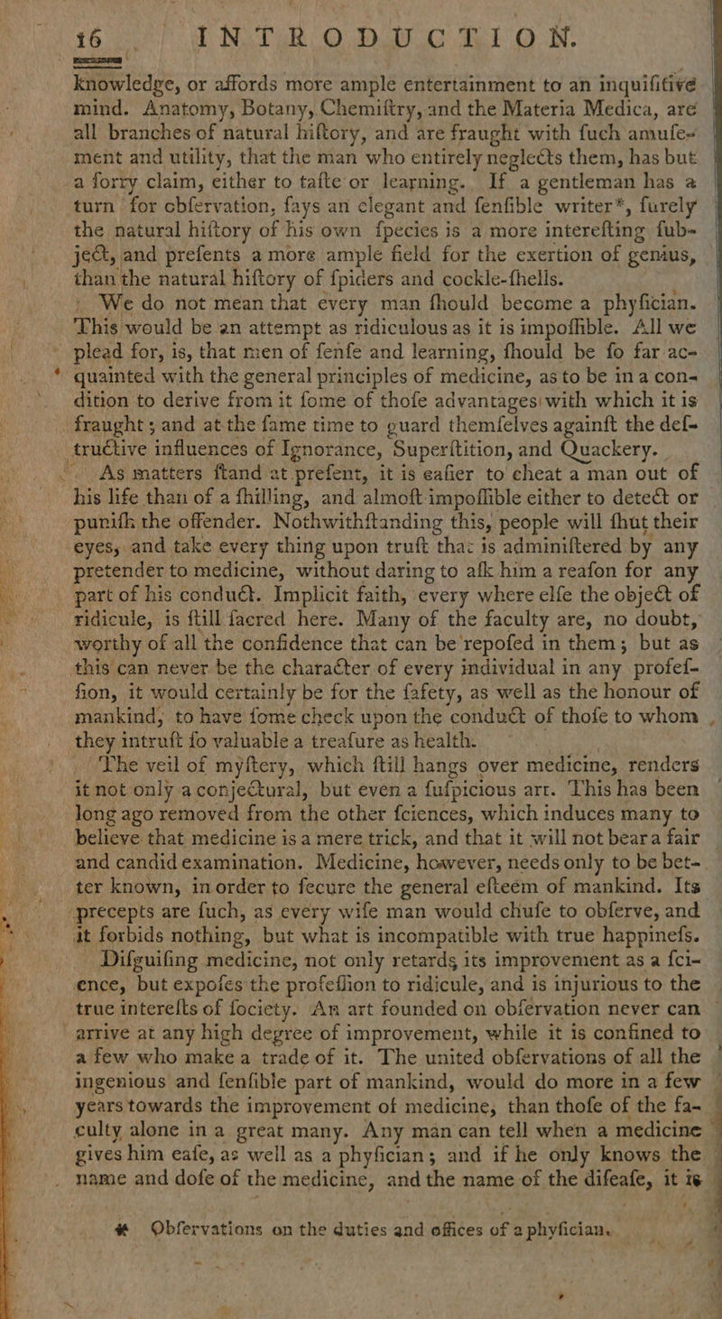 oe) Tt NAT ODO eto N. knowledge, or affords more ample entertainment to an inquifitive mind. Anatomy, Botany, Chemiftry, and the Materia Medica, are ment and utility, that the man who entirely neglects them, has but a forry claim, either to tafte or learning. If a gentleman has a turn for cbfervation, fays an clegant and fenfible writer*, furely the natural hiftory of his own {pecies is a more interefting fub- jet, and prefents a more ample field for the exertion of genius, than the natural hiftory of fpiders and cockle-fhells. ' We do not mean that every man fhould become a phyfician. This would be an attempt as ridiculousas it is impoffible. All we _ plead for, is, that men of fenfe and learning, fhould be fo far ac * quainted with the general principles of medicine, as to be ina con- dition to derive from it fome of thofe advantagesi with which it is fraught ; and at the fame time to guard themfelves againft the def- tructive influences of Ignorance, Superitition, and Quackery. _ As matters ftand at prefent, it is eafier to cheat a man out of as life than of a fhilling, and almoft impoflible either to detect or punifh the offender. Nothwithftanding this, people will fhut their eyes, and take every thing upon truft tha 1s adminiftered by any pretender to medicine, without daring to afk him a reafon for any part of his conduét. Implicit faith, every where elfe the objeét of ridicule, is {till facred here. Many of the faculty are, no doubt, this can never be the character of every individual in any profed- fon, it would certainly be for the fafety, as well as the honour of mankind, to have fome check upon the ‘conduct of thofe to whom they intruft fo valuable a treafure as health. The veil of myftery, which ftill hangs over medicine, renders it not only a conjectural, but even a fufpicious art. This has been Jong ago removed from the other fciences, which induces many to believe. that medicine isa mere trick, and that it will not beara fair and candid examination. Medicine, hoavever, needs only to be bet- ter known, inorder to fecure the general efteém of mankind. Its it forbids nothing, but what is incompatible with true happinefs. Difguifing medicine, not only retardg its improvement as a {cl- ence, but expoies the profeflion to ridicule, and is injurious to the culty alone in a great many. Any man can tell when a medicine gives him eafe, as well as a phyfician; and if he only knows the name and dofe of the medicine, and the name of the Se it we # Obfervations on the duties and offices of a phyfician. ~ ¥