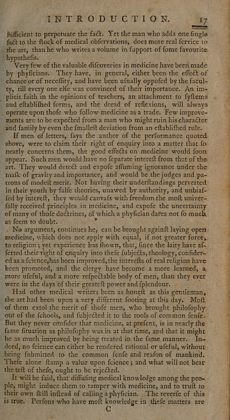 ANTRODUCTION. fact to the ftock of medical obfervations, does more real fervice: to Very few of the valuable ditovelies: in medicine have been ede chance or of neceflity, and have been ufually oppofed by the facul- plicit faith in the opinions of teachers, an attachment to fyftems ments are to be expected from a man who might ruin his character and family by even the {malleft deviation from an eftablithed rule. . trons of modelt merit. Not having their underftandings perverted fed by intereft, they would canvafs with freedom the moft univer- as feem to doubt. were in the ‘days of their greateft power and {plendour. be as much improved by being treated in the fame manner. In- being fubmitted to the common fenfe and reafon of mankind. the teft of thefe, ought to be rejected. It will be faid, that diffufing medical knowledge among the peo= their own {kill inftead of calling a phyfician. The reverfe of this / * 28 Be i i a eR) i