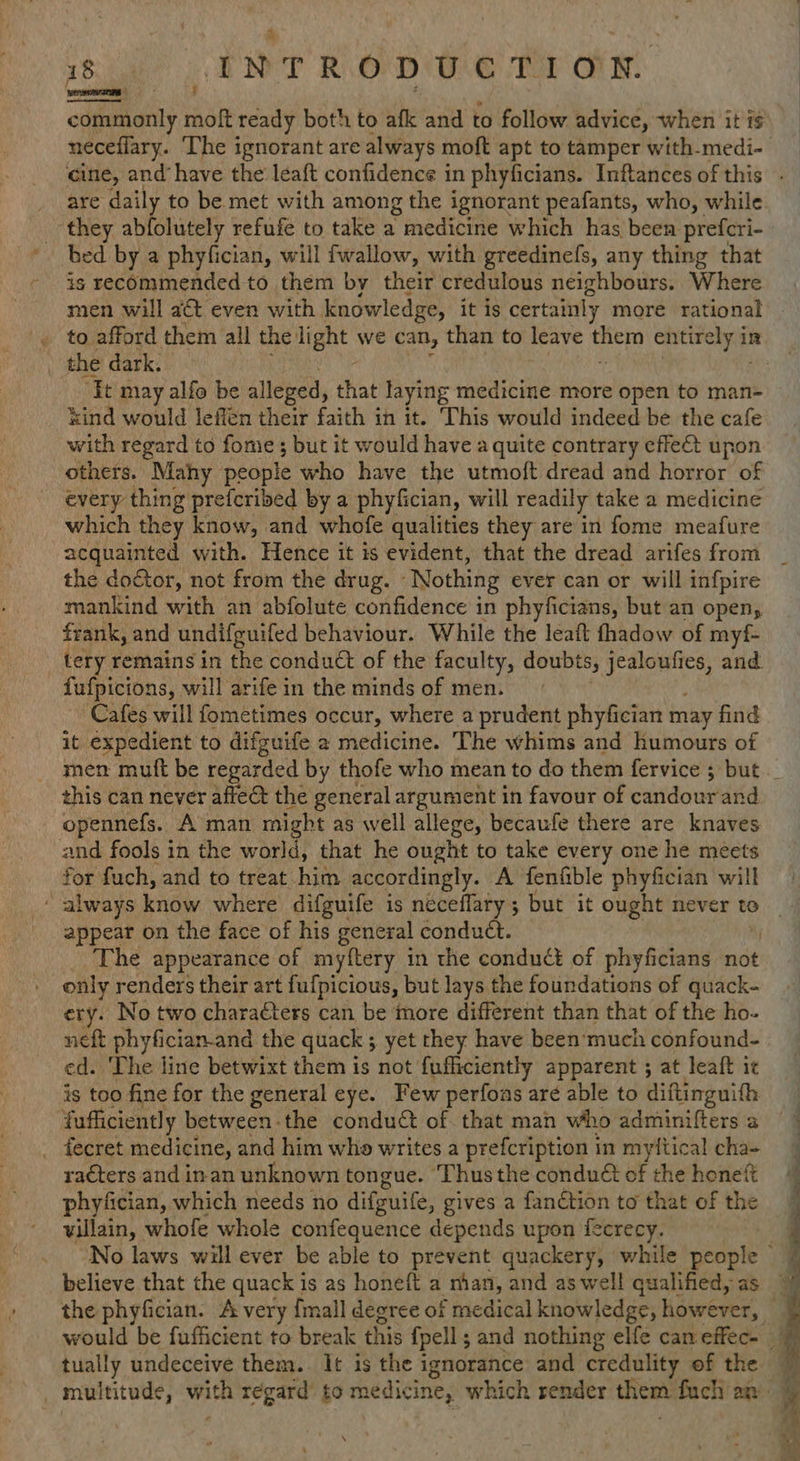 commonly moft ready both to afk and to follow advice, when it i are daily to be met with among the ignorant peafants, who, while they abfolutely refufe to take a Y medicine which has been prefcri- is recommended to them by their credulous neighbours. Where the dark, ‘It may alfo be alleged, that laying medicine more open to man- xind would leffen their faith in it. ‘This would indeed be the cafe with regard to fome ; but it would have a quite contrary effe& upon others. Mahy people who have the utmoft dread and horror of every thing prefcribed by a phyfician, will readily take a medicine which they know, and whofe qualities they are in fome meafure the door, not from the drug. Nothing ever can or will infpire mankind with an abfolute confidence in phyficians, but an open, frank, and undifguifed behaviour. While the leaft thadow of myf- tery remains in the conduct of the faculty, doubts, ain and. fufpicions, will arife in the minds of men. Cafes will fometimes occur, where a prudent phyfician may find it expedient to difguife 2 medicine. The whims and humours of this can never affect the general argument in favour of candourand opennefs. A man might as well allege, becaufe there are knaves and fools in the world, that he ought to take every one he meets for fuch, and to treat. hie accordingly. A fenfible phyfician will appear on the face of his general conduct. _ The appearance of myftery in the condud of phyficians not only renders their art fufpicious, but lays the foundations of quack- ery. No two charaéters can be more different than that of the ho- neft phyfician-and the quack ; yet they have been'much confound- ed. The line betwixt them is not fufliciently apparent ; at leaft it is too fine for the general eye. Few perfoas are able to diftinguith {ufficiently between-the conduct of. that man who adminiffers a _ fecret medicine, and him whe writes a prefcription in myftical cha- racters and in an unknown tongue. ‘Thus the condué of the honeft phyfician, which needs no difguile, gives a fanction to that of the villain, whofe whole confequence depends upon fecrecy. tually undeceive them. It is the ignorance and credulity of the te cs