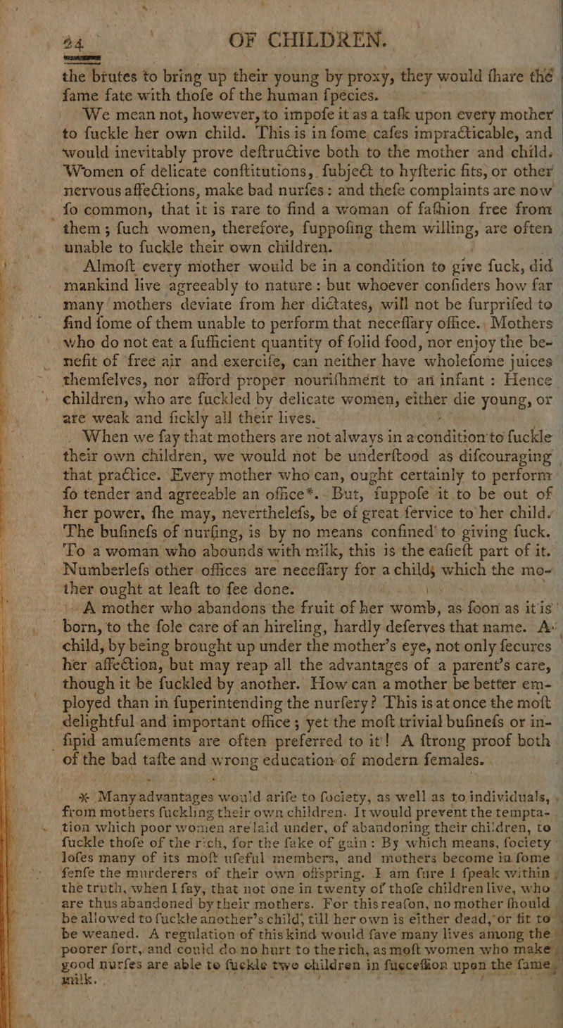 the brutes to bring up their young by proxy, they would fhare thé fame fate with thofe of the human {pecies. We mean not, however, to impofe it as a tafk upon every mother to fuckle her own child. This is in fome, cafes impracticable, and ‘would inevitably prove deftructive both to the mother and child. Women of delicate conftitutions, fubjeé& to hyfteric fits, or other nervous affections, make bad nurfes: and thefe complaints are now fo common, that it is rare to find a woman of fathion free from ' them; fuch women, therefore, fuppoling them mang are often ie? unable to fuckle their own children. ‘ee Almoft. every mother would be in a condition to give fuck, did mankind live agreeably to nature : but whoever confiders how far many mothers deviate from her dictates, will not be furprifed to find fome of them unable to perform that neceflary office., Mothers who do not eat a fufficient quantity of folid food, nor enjoy the be- nefit of free air and exercife, can neither have wholefome juices themfelves, nor afford proper nourifhment to ari infant : Hence children, who are fuckled by delicate women, either die young, or are weak and fickly all their lives. When we fay that mothers are not always ina ciition to fuckle their own children, we would not be underftood as difcouraging’ that practice. Every mother who can, ought certainly to perform fo tender and agreeable an office*.. But, fuppofe it to be out of her power, fhe may, neverthelefs, be of great fervice to her child. The bufinefs of nurfing, is by no means confined’ to giving fuck. ‘To a woman who abounds with milk, this is the eafieft part of it. Numberlefs other offices are neceffary for a child, which the mo- ther ought at leaft to fee done. , - A mother who abandons the fruit of Wer womb, as foon as itis’ : fidrat to the fole care of an hireling, hardly deferves that name. Ay child, by being brought up under the mother’s eye, not only fecures — her affetion, but may reap all the advantages of a parent’s care, — though it be fuckled by another. How can a mother be better em- ployed than in fuperintending the nurfery? This isat once the moft delightful. and important office; yet the moft trivial bufineds or in- _fipid amufements are often preferted to it! A ftrong proof both of the bad tafte and wrong education of modern females. | % Many: advantages would arife to fuciety, as well as to individuals, , from mothers fuckling their own children. It would prevent the tempta- . ~ tion which poor women are laid under, of abandoning their chi:dren, to fuckle thofe of the rich, for the fake of ¢ gain: By which means, fociety - lofes many of its moft ufeful members, and mothers become ia fome fenfe the murderers of their own offspring. I am fure I fpeak within , the truth, when I fay, that not one. in twenty of thofe children live, who are thus abandoned bytheir mothers. For thisreafon, no mother fhould | be allowed to fuckle another’s child; till her own is either dead, or fit to be weaned. A regulation of this kind would fave e many lives among the — poorer fort, and could do no hurt to therich, as moft women who make _ good nurfes are able to fuckle two children i in fugceflion upen the fame oamilk. SS =