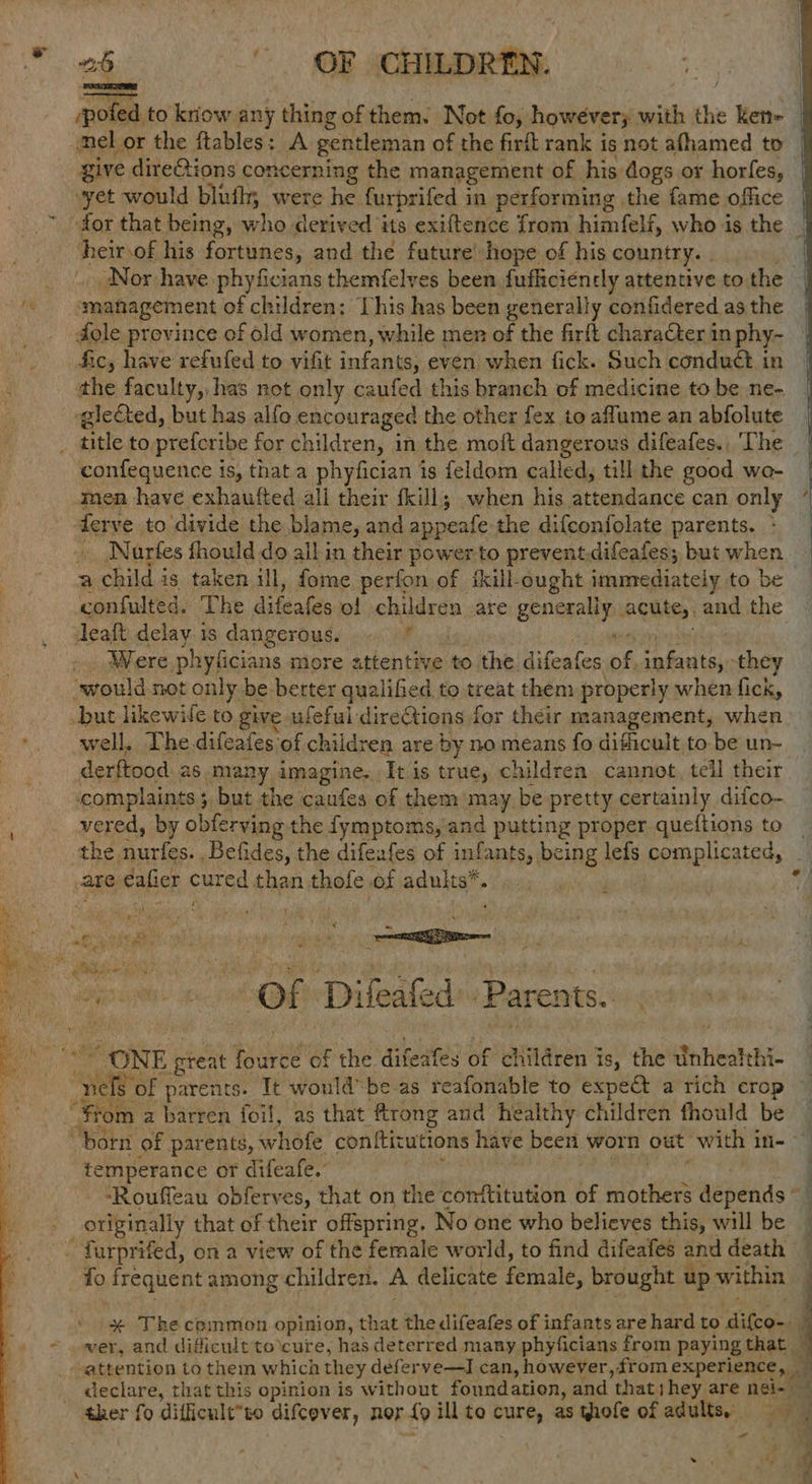 yihtee’ OR CHILDREN. = to krow any thing of them. Not fn however with the ken- mel or the ftables: A gentleman of the firft rank is not afhamed to give dire@ions concerning the management of his dogs or horfes, vyet would blufhy were he. furprifed in performing the fame office for that being, who derived its exiftence from himfelf, who is the _ ‘heirsof his fortunes, and the fature: hope of his country. . _ | Nor have phyficians themfelves been fufficiently attentive to the ‘management of children: This has been generally confidered as the dole prevince of old women, while men ay the firft charaCter in phy- fic, have refufed to vifit infants; even when fick. Such conduct in the faculty, has not only caufed this branch of medicine to be ne- glected, but has alfo encouraged the other fex to aflume an abfolute _ title to prefcribe for children, j in the moft dangerous difeafes., The confequence is, that a phyfician is feldom called, till the good we- men have exhaufted all their fkill; when his at teiiasce can only derve to divide the blame, and appente: the difconfolate parents. > Nartes fhould do allin their power to prevent.difeafes; but when | a tae Pf is taken ill, fome perfon of skill-ought ienmediately to be confulted. The difealae ol children. are BRAY seni and the Jeaft seis 18 aa neoriuls r Were phyficians more attentive to the difeates of, infants, they ‘would not only be. berter qualified to treat them properly when fick, but likewile to give ufeful direGtions for their management, when *. well, The.difeates of children are by no means fo dificalt, to be un~ derftood 26 many imagine. It is brie, children cannot. tell their ‘complaints ;, but the caufes of them may be pretty certainly difco- vered, by obferving the fymptoms, and putting proper queftions to the, Bias _Befides, the difezfes of infants, being lefs complicated, / eal? are €afier cured. than thofe of adults*. ».. .. , | 4 it Pe q wv 7 : ¢ AN ys ‘sk mgt vies - cot moun if ol Dileited Parents, “ONE preat we irce of the. difesfes of Aiildren i is, the unhealthi- “yates of parents. It would-be as reafonable to expe a rich crop } “From a barren foil, as that ftrong and healthy children fhould be “born of parents, athe conftitutions have been worn out with in- . temperance or difeafe. -Rouffeau obferves, that on the comftitution of mothers depends © _ originally that of their offspring. No one who believes this, will be - furprifed, on a view of the female world, to find difeafes and death fo frequent among children. 2 delicate female, brought up within | \ * Thecommon opinion, that the difeafes of infants are hard to difco-. ~ wer, and dificult to\cure, has deterred many phyficians from paying that | attention tothem which they deferve—I can, however, from experience, — _ declare, that this opinion is without foundation, and ‘thats hey are ngi- — ther fo difficult”to difcever, nor {9 ill to cure, as thofe of adults, aie ail . t eS