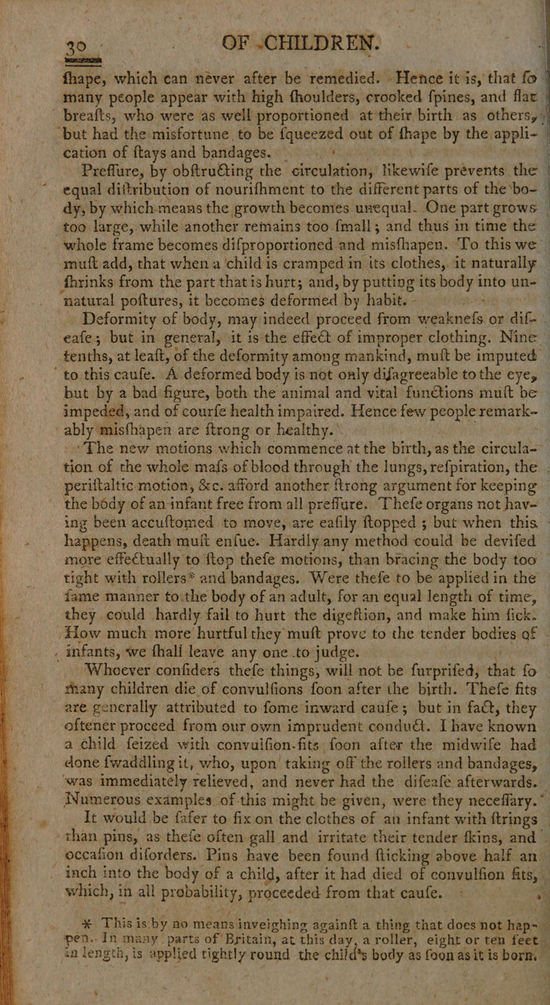 fhape, which can never after be remedied. - Hetice it is, that fo many people appear with high fhoulders, crooked fpines, and flar | _breafts, who were as well proportioned at*their birth as others,» ‘but had the misfortune to be fqueezed out of irene by the appli- cation of ftays and bandages. Re as | ' Preffure, by obftru@ting the circulation, likewife prevents the — equal diftribution of nourifhment to the different parts of the bo- dy, by which-means the growth becomes unequal. One part grows — whole frame becomes difproportioned and misthapen.. To this we’ muft add, that when a child is cramped m its clothes, it naturally : fhrinks from the part that is hurt; and, by putting its body into un- ‘natural poftures, it becomes deferred by habit. - 3 Deformity of body, may indeed proceed from etnies or dif-- citi ; but in general, it is the effect of improper clothing. Nine tenths, at leaft, of the deformity among mankind, muit be imputed ' to this caufe. A deformed body is not only difagreeable tothe eye, but by a bad figure, both the animal and vital fun@tions mult be — impeded, and of courfe health impaired. Hence few ‘epee remark- ) ably’ misfhapen are ftrong or healthy.* ‘The new motions which commence at the birth, as the circula- tion of the whole mafs of blood through the lungs, relpration, the . periftaltic motion, &c. afford another flrong argument for keeping the body of an infant free from all preffure. Thefe organs not hav- ing been accuftomed to move, are eafily ftopped ; but when this. - happens, death muit enfue. Hardly any method could be devifed more effectually to ftop thefe motions, than bracing the body too tight with rollers* and bandages. Were thefe to be applied in the fame manner toithe body of an adult, for an equal length of time, they could hardly fail to hurt the digeftion; and make him. fick! How much more hurtful they muft prove to the tender bodies af . , infants, we thali leave any one .to judge. Wheever confiders thefe things, will not be furprifed, that fo fhany children die of convulfions foon after the birth. Thefe fits are generally attributed to fome inward caufe; but in fact, they oftener proceed from our own imprudent condu. Lhave detain a child feized with convuifion. fits foon after the midwife had done fwadadling it, who, upon ' taking off the rollers and bandages, was immediately relieved, and never had the difeafe afterwards. Numerous examples of. this might be given, were they neceflary.” It would. be fafer to fix on. the clothes of an infant with ftrings — than pins, as thefe often gall and irritate their tender tkins, and — _occafion diforders. Pins have been found flicking above half an inch into the body of a child, after it had died of convulfion fits, which, in all prabauility, proceeded from that caufe. % * This is ay no means inveighing againit a thing that does not bine % pen. Ih many parts of Britain, at this day, a roller, eight or ten feet _ in length, is applied tightly y round tke a body as foonasit is borm — s