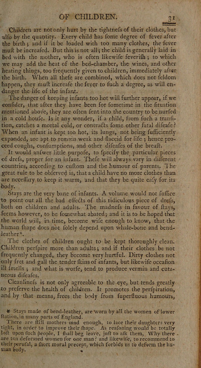 “OF! ‘CHILDREN: a. eee Children are not only hurt by the ightiioly af their clothes, but. ai by the quantity. ' Every child has fome degree of fever after the birth; and if it be loaded with too many clothes, the fever muit be increafed. But this is not all; the child is generally laid in bed with the mother, who is often likewife feverith ; to which we may add the heat of the bed-chamber, the wines, and other eating things, too frequently given to children, immediately after, the birth. When all thefe are combined, which does not feldom happen, they mutt increafe the ee to fach a acme as ch en- danger the-life of the infant. © > mate _ The danger of keeping a too vane will tate: appear, if we eonfider, that after they have been for fometime in the fituation mentioned above, they are often fentinto the country to be nurfed in a cold houfe. Is it any wonder, if a child, from fuch a tranfi- | tion, catches a mortal cold, or contracts. anes other fatal difeafe? When an infant is kept too hot, its lungs, - not. being fufficiently . expanded, are apt. to remain weak and flaccid for life.; hence. ae ceed coughs, confumptions, and-other difeafes of the beealh 3 It would anfwer little purpofe, to fpecify the particular pieces of drefs, proper for an infant. Phefe will always vary in different countries, according to cuftom and the humour of parents. The great rule to be oblerved i is, that a child have no more clothes than oe neceflary, to. ini it warm, and that they be quite eek for its ody. | | | Stays. are the very bane of infants. A volume sould not yo to point out all the bad effeéts of this ridiculous piece of drefs, both on. children and adults. ‘The madnefs in favour of ftays, deems however, to be fomewhat abated; and it is to be hoped that the world will, in. time, ecome wile enough to know, that the human fhape does not folely ae erhe upen whale-bone and bend- leather* FOSS ne er The clothes of children Ala to be kent Bay clean. Children per{pire more than adults; and if their clothes be not only fret and gall the tender fkins of infants, but likewife occafion ill fmells ; and what is worfe, tend to ) produce v« vermin and cuta- neous difeafes. Cleanlinefs is not only agreeable to the eye, but tends greatly. to preferve the health of children. It promotes the perfpiration, and Ay Satan means, frees the peda: from irises humouts, oad ¥ Stays made of be binnciia are worn by all the women of lower flation,in many parts of England. -. There are ftill mothers sad eiduahe to lace their daughters very tight, in order to improve their fhape. As reafoning would be totally are ten deforated women for one man? and likewife, to recommend to their perufal, a fhort moral precept, which forbids u us to deform the hu- man body. : ‘ *
