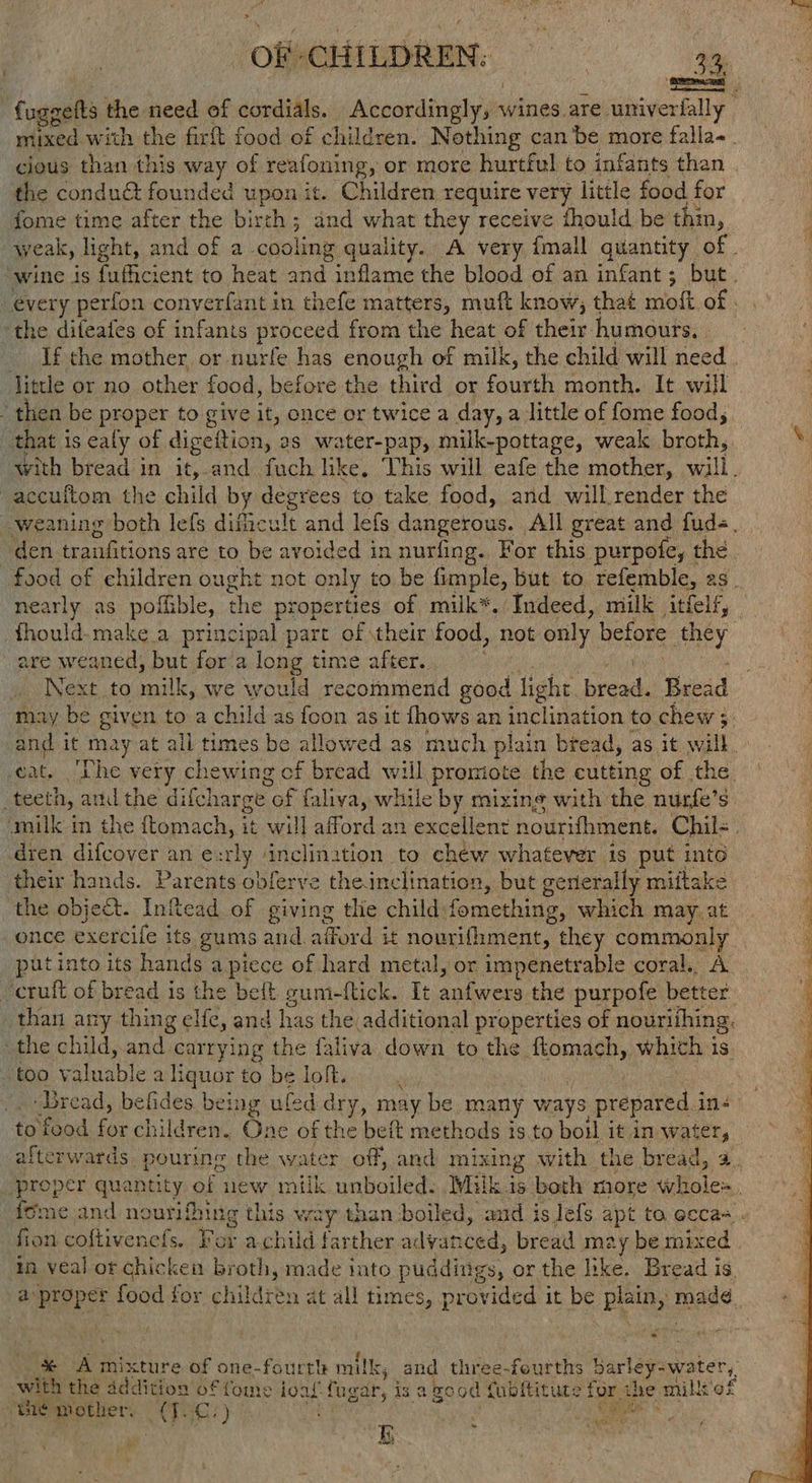 OF-CHILDREN; == gg | fuggelts the need of cordials. eemlivane wines are. univerfally cious than this way of reafoning, or more hurtful to infants than the condua founded upon it. Children require very little food for fome time after the birth ; and what they receive fhould be thin, the difeates of infants proceed from the heat of their. humours, | If the mother or nurfe has enough of milk, the child will need litle or no other food, before the third or fourth month. It will “ then be proper to give it, once or twice a day, a little of fome food, that is ealy of digettion, : 2s water-pap, milk-pottage, weak broth, | -accuftom the child by degrees to take food, and will render the den tranfitions are to be avoided in nurfing. For this purpofe, the early as poffible, the properties of milk*. Indeed, milk itfeif, are weaned, but for'a long time after. Next. to milk, we would recommend good light reel Bead may be given to a child as fcon as it fhows an inclination to chew ; a and it may at all times be allowed as much plain bread, as it will Gate Lhe very chewing of bread will promiote the eutting of the. o teeth, and the difcl harge of faliva, while by mizing with the nurfe’s dren difcover an e:rly ‘inclination to chéw whatever is put into their hands. Parents obferve theinclination, but generally mittake the object. Infead of giving tlie child fomething, which may. at put into its hands apiece of hard metal, or impenetrable coral. A “cruft of bread is the beft gum-fick. It pod Re the purpofe better _ than any thing a, and has the. additional properties of nouriihing, the child, and carrying the faliva down to the ftomach, whith is too valuable a liquor to be loft. to food for children. One of the beft methods is.to boil it in water, fion coftivenefs. For achild farther alvanced, bread may be mixed in veal ot chicken broth, made into puddings, or the like. Bread is a proper food for children at all times, provided it be plain, mad¢, iy - Pde with the addition offome ioal fugar, is a good fubltitute for the mill’ gt the mother, <3GG! ) : aati . io ' * ‘ yor OE ee Ty eT. Mts A OLA Pe