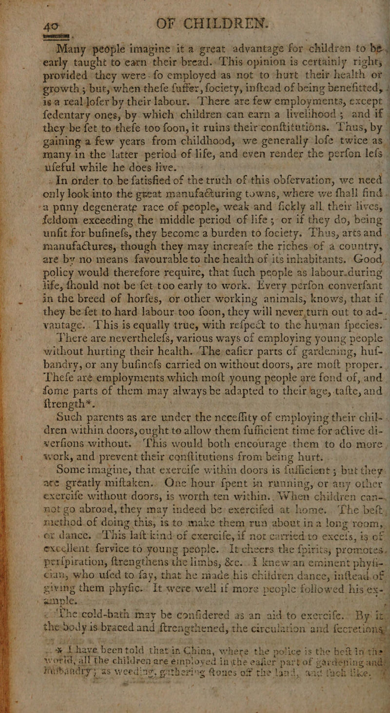 ==: ‘Many ‘people imagine’ it a great advantage for children to tl early taught to earn their bread. This opinion is certainly right; _ provided they were-fo employed as not to hurt their health of growth ; -but,;;when thefe fuffer, fociety, inftead of being benefitted, 4 isa reablofer by their labour. There are few employments, xcept | they: -be fet to thefe too foon, it ruins their conftitutions. 3 nus, by gaining a few years from childhood, we generally lofe twice as ufeful while he does live. + In order to be fatisfied of the triith of this obfervation, we need only look into the great manufacturing towns, where we fhall find. feldom: exceeding the middle period of life ;- or if they do, being unfit for bufinefs, they become a burden to fociety. Thus, arts and manufactures, though they mzy increafe the eeigs of a country, © are by no means favourable to the health of its ink :abitants. Good, policy would therefore require, that fuch people as labour.during life, fhould not be fet too early to work. Every perfon converfant in the breed of horfes, or other working animals, knows, that if they be fet to hard. labour.too foon, they will never,turn out to ad-. vautage. . ‘This is equally true, with refpect to the human fpecies: Vhere are neverthelefs, various ways of employing young people without hurting their health. ‘The eafier parts of gardening, huf- bandry, or any bufinefs carried on without doors, are moft proper... Thefe aré. employments which moft young people are fond of, and. fome parts of them cat always be adapted to their age,. tafte, and ftrength*. Such parents at as are under the neceflity of employing their chil. . verfions without. ‘Chis would both encourage them to do more, work, and prevent their conftitutions from being hurt. . 3 Some 3 imagine, that exercife within doors is rn ee but they: exeroife without doors, is worth ‘ten within... W hen children can-, not go abroad, they may indeed be: exercifed at home... ‘The belt, method. of doing this, i is to make them run about ina long 'room,, excellent. fervice to. young people. Itcheers the f{pirits; promotes, crn, who ufed to. fay, that he made his children dance, inftead, of: giving them payne It were. well if more people followed his eX eeg fi “Lhe:cold-bath may be confidered as an aid to exercife. By it, the yp y is braced and ftrengthened, the circulation and ee “i. ite a gree’ (oes told that in pare where the : police is the bef in thay world, all the children are einpioyed i inthe eafier partof gardening ar ieibandry as weeding. wither ing ftones 3 ot the land, and tueh like, bo = 1