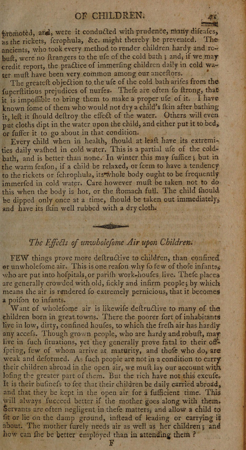 fromoted, atid, wete it conducted with prudenée, marly difeafes, ancients, who took every method to render children hardy. and ro~ buft, were no firangers to the ufe of the cold bath ands if we may credit report, the practice of immerfing children daily in cold wa~ ter muft have been very common among our anceftors. fuperftitious prejudices of nurfes. ” Thefe are often fo ftrong, that it is impoflible to bring them to make a proper ule of it. I have ‘known fome of them who'would not dry a child’s {kin after bathing it, left it fhould deftroy the effet of the water. Others will even or fuffer it to go about inthat condition, ss _ Every child when in health, fhould at leaft have its extremi- ties daily wafhed in cold water. This is a partial ufe of the coldé ‘bath, and is better than none. In winter this may fuffice; but in the warm feafon, if a child be relaxed, or feem to have a tendency to the rickets or fchrophula, its*vhole body ought to be frequently immerfed in cold water. Care however muft be taken not to do this when the body is hot, or the ftomach full. The child fhould be dipped only once at a time, fhould be taken out immediately, and have its fkin well rubbed with a dry cloth: whe : Re é ae ; f nar . The Effects of unwholefome Air upon Childrens» FEW things prove more deftructive to childten, than confined er unwholefome air.. This is one reafon why fo few of thofe infants, who are put into hofpitals, or parifh work-houfes, live. ‘Thefe places are generally crowded with old, fickly and infirm people; by which means the air Is rendered {fo extremely pernicious, that it becomes a poifon to infants. . aig nl UE ih A | : Want of wholefome air is likewife deftruCtive to many of the live in low, dirty, confined houfes, to which the freth air has hardly any accefs. ‘Though grown people, who are hardy and robuft, may live in fuch fituations, yet they generally prove fatal to their off= {fpring, few of whom arrive at maturity, and thofe who do, are their children abroad in the open air, we muft lay our account with Jofing the greater part of them. But the rich have not:this excufes It is their bufinefs to fee that their children be daily carried abroad, and that they be kept in the open air for a fufficient time. This Servants are often negligent in thefe matters; and allow.a child to fit or lie on the damp ground, inftead of leading or carrying it abo ut. ‘The mother furely needs air as well as her children; an how can fhe be better employed than in attending them ?° — - % tx bree te Bt Sea i ape i i aR i es Cater I eee ee OS Rd a eee Rabie allele