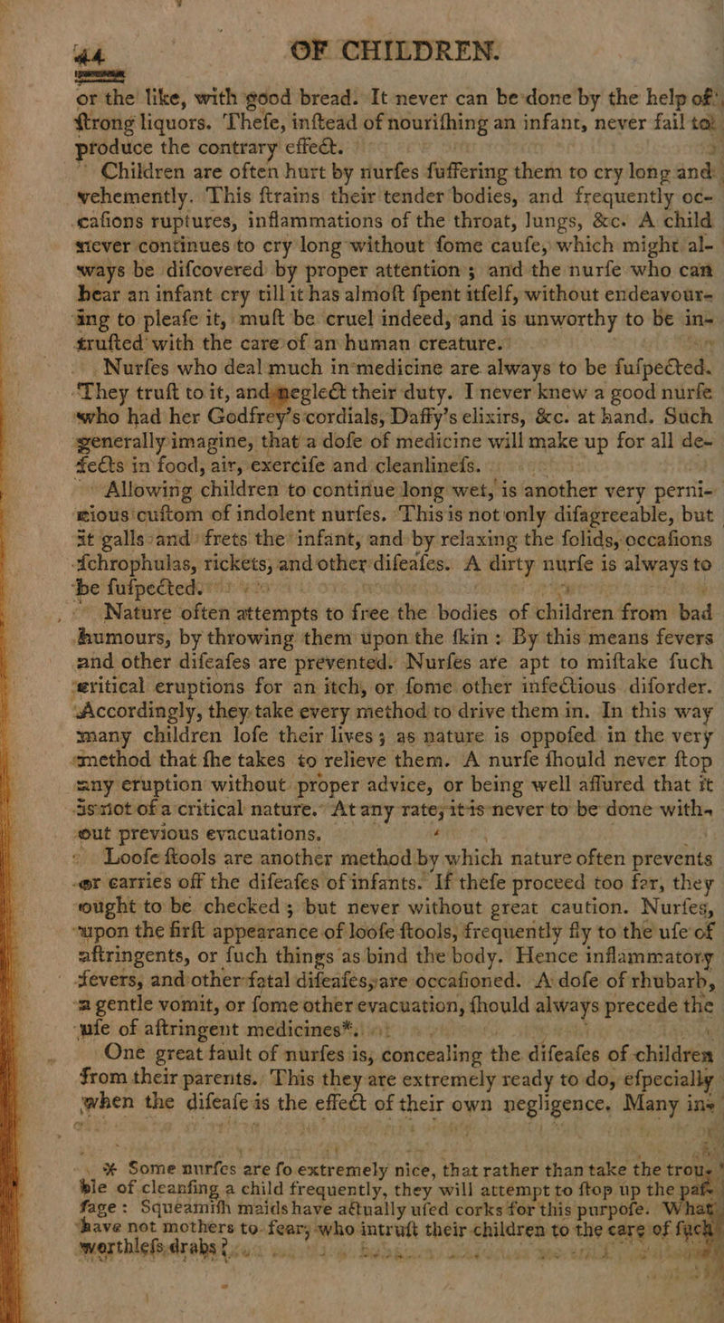 wati(isé‘iésRTMREN set or the like, with good bread. It never can be-done by the help of! ftrong liquors. Thefe, inftead of sind oa an infant, never fail i produce the contrary effect. : Children are often hurt by nurfes fuffering them to cry long andl vehemently. This {trains their tender bodies, and frequently oc- scafions ruptures, inflammations of the throat, lungs, &c. A child miever continues to cry long-without fome caufe, which might al- ways be difcovered by proper attention ; and the nurfe who can hear an infant cry tillit has almoft {pent itfelf, without endeavour- ‘ang to pleafe it, muft be cruel indeed, and is unworthy to be in- trufted’ with the care’of am human creatures airy _Nurfes who deal much in*medicine are always to be fufpected. ‘They truft to it, andmmeglect their duty. I never knew a good nurfe «who had her Godfrey's cordials, Daffy’s elixirs, &c. at hand. Such generally imagine, that a dofe of medicine will make up for all de- 4ets in food, air, exercife and cleanlinefs. Allowing children to continue long wet, is another very perni- | ious cuftom of indolent nurfes. ‘Thisis not only difagreeable, but | 4it galls :and frets the infant, and by relaxing the folids, occafions Lo fufpected. wi # Nature often atenrpte to free the ci of children from bad deere by throwing them upon the fkin: By this means fevers and other difeafes are prevented. Nurfes are apt to miftake fuch ‘eritical eruptions for an itch, or fome other infe€tious diforder. Accordingly, they. take every method to drive them in. In this wa many children lofe their lives; as nature is oppofed in the very ‘method that fhe takes to relieve them. A nurfe fhould never ftop “any eruption without. proper advice, or being well aflured that it is tiot of a critical nature.” At any rate; itis never to be done with. «out previous evacuations. g Loofe tools are another method by salsth nature often prevents -@r earries off the difeafes of infants. If thefe proceed too fer, they ought to be checked ; but never without great caution. Nurfes, upon the firft appearance of loofe ftools, frequently fly to the ufe of aftringents, or fuch things as bind the body. Hence inflammatory fevers, and:other-fatal difeafesyare occafioned. A dofe of rhubarb, -a gentle vomit, or fome other icine howld ages precede the “ute of aftringent medicines*,9) 9» One great fault of nurfes is; beh irra the sLiteatae of children from their parents. This they are extremely ready to do, efpecially | Bei the bates is i ‘ain of piel own pre hamices noes ine : y yh . a Py . ¥ Some nurfes. are fo caesele nice, that rather than take the trou. ble of cleanfing a child frequently, they will attempt to ftop up pre af fage: Squeamih maids have a€tually ufed corks for this purpofe. Wha ‘have not mothers to. fear; awho. intruft their children to pe care. of rie ; werthlefsdrabst oo. Ae: Sey iF Reet bY atte ly La wt d y at Ab nine