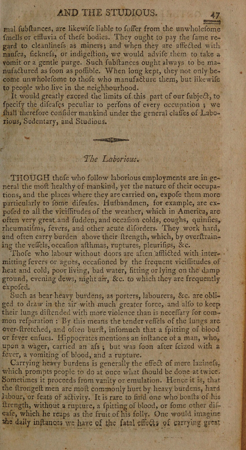 AND THE STUDIQUS. (40160 ap mal Barcel, are likewife liable to fuffer from ‘the unwholefome | {mells or efluvia of thefe bodies. They ought to pay the fame re- rard to cléeanlinefs a$ miners; and when they are affected with, naufea, ficknefs, or indigeftion, we would advife them to take a ‘yomit ora gentle purge. Such fubftances ought always to be ma=_ nufaétured as foon as poflible. When long kept, they not only be- come unwholefome to thofe who manufaéture them, but likewife to people who live in the neighbourhood. 3 si It would greatly exceed the limits of.this part of our fubjee, to fecify the difeafgs peculiar to perfons of every occupation 7 we fhall ‘therefore confider mankind under the general clafles of Labo- Fes, Reet, and Studious. n eS ha . A toe “ * The Hise ones at As THOUGH thofé ‘sitio foie laborious dss talent are in ge~ néral the moft healthy of mankind, yet the nature of their occupa- tions, and the places where they are carried on, expofe them more particularly to fome difeafes. Hufbandmen, for example, are ex- pofed to all the viciffitudes of the weather, which in America, are often very great.and fudden, and occafion colds, coughs, quinfies, rheumati{ms, fevers, and other acute diforders. They work hard, and often carry burden above their ftrength, which, by overftrain- ing the veflels, occafion afthmas, ruptures, plenri fies: &c. | ‘Yhofe who labour without doors are aften afflicted with inter- - mitting fevers or agues, occafioned by the frequent viciflitudes of - heat and cold, poor living, bad water, fitting or lying on the’ damp ground, evening dows, night arr, 8c. to which they are frequently expofed. hs a Such as bear. heavy burdens, as porters, labourers, &c. are obli- ged to draw in the air-with much greater force, and alfo to keep their lungs diftended with more violence than is neceflary for com~ ‘mon refpiration : By this means the tender veflels of the bigs are over-ftretched, and often burft, infomuch that a {pitting of blood. or fever enfues. Hippocrates mentions an inftance ot a man, who, fever, a vomiting of blood, _and a rupture. | Carrying heavy burdens i is generally the effect of mere lazinels, which prompts people to do at once what thould be done at twice,. Sometimes i it proceeds from vanity or emulation. Hence it is, that the ftrongeft men are moft commonly hurt by heavy burdens, hard Iabour, ‘or feats of activity. ‘It is rare to firid one who boalts‘of his ftrength, without a rupture, a {pitting of blood, or fome other dif- cafe, which he reaps as the fruit of his folly. One would imagine SAL inflances We have of ane. fasal hea of carrying great - Bar RS Nien te Z t }