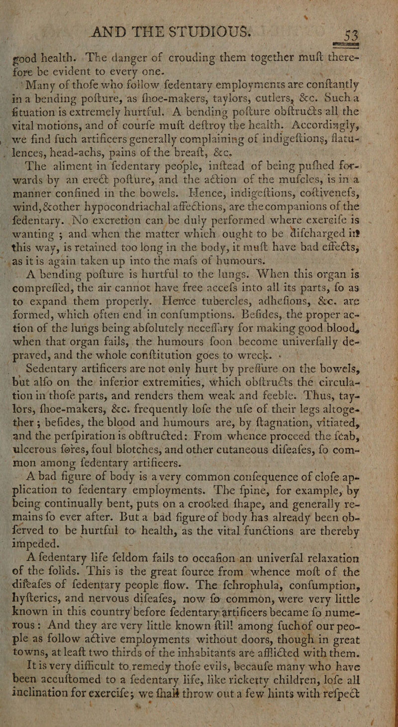 good health. ‘The danger of crouding them together mult there- fore be evident to every one. / ie tegee Many of thofe who follow, fedentary employments are confiantly _ ina bending pofture, as fhoe-makers, taylors, cutlers, &amp;c. Sucha _ fituation is extremely hurtful. A bending pofture obftrudts all the — _ vital motions, and of courfe muft deftroy the health. Accordingly, we find fuch artificers generally complaining of indigeftions, flatu- _ lences, head-achs, pains of the breaft, &amp;c. pees? '- The aliment in fedentary people, inftead of being pufhed for-: wards by an erect pofture, and the action of the mufeles, 1s ina “manner confined in the bowels. Hence, indigeftions, coftivenefs, wind, &amp;other hypocondriachal affections, are the companions of the fedentary. .No excretion can be duly performed where exereife 1s wanting ; and when the matter which ought to be difcharged in? : _ this way, is retained too long in the body, it muft have bad effets, ’ as itis again taken up into the mafs of humours. , | _ . A bending pofture is hurtful to the lungs. When this organ is comprefled, the air cannot have free accefs into all its parts, fo as to expand them properly. Hence tubercles, adhefions, &amp;c. are » formed, which often end in confumptions. Befides, the proper ac- tion of the lungs being abfolutely neceflary for making good. blood, when that organ fails, the humours foon become univerfally de- _ praved, and the whole conftitution goes to wreck. «| Som Sedentary artificers are not only hurt by preflure on the bowels, but alfo on the inferior extremities, which obfiruéts the circula- - tion in thofe parts, and renders them weak and feeble. Thus, tay-_ j lors, fhoe-makers, &amp;c. frequently lofe the ufe of their legs altoges, ther ; befides, the blood and humours are, by ftagnation, vitiated, i and the perfpiration is obftructed: From whence proceed the fcab, ) ; ulcerous fores, foul blotches, and other cutaneous difeafes, fo com- - mon among {fedentary artificers. 4 an . . Abad figure of body is avery common confequence of clofe ap- plication to fedentary employments. The fpine, for example, by being continually bent, puts on a crooked fhape, and generally re- mains fo ever after. But a bad figure of body has already been ob- ferved to be hurtful to health, as the vital functions are thereby — impeded. he : we | “ A fedentary life feldom fails to occafion an univerfal relaxation of the folids. ‘This is the great fource from whence moft of the _difeafes of fedentary people flow. The fchrophula, confumption, hyfterics, and nervous difeafes, now fo. common, were very little - - known in this country before fedentary:artificers became fo nume- rous: And they are very little known ftil! among fuchof our peo- ple as follow a&amp;tive employments without doors, though in great towns, at leaft two thirds of the inhabitants are afflicted with them. _ Itis very dificult to.remedy thofe evils, becaufe many who have been accuftomed to a fedentary life, like ricketty children, lofe all inclination for exercife; we thal throw outa few hints with refpe&amp; ¢ \ % © j ; an Ss t 