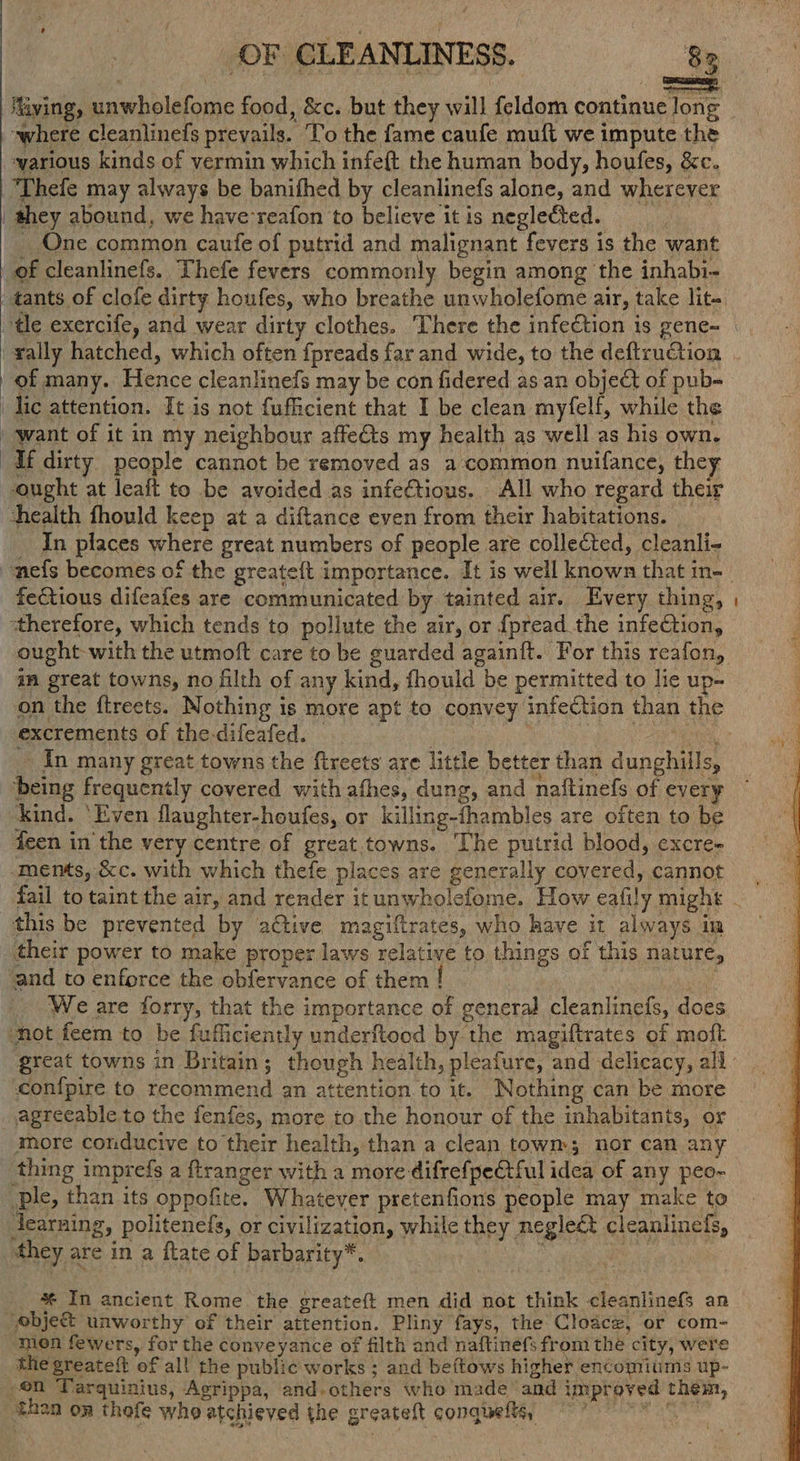 OF CLEANLINESS. 83 Miving, unwholefome food, &c. but they will {eldom continue long where cleanlinefs prevails. To the fame caufe muft we impute the warious kinds of vermin which infeft the human body, houfes, &c. “Thefe may always be banifhed by cleanlinefs alone, and wherever they abound, we have'reafon to believe it is neglected. _ One. common caufe of putrid and malignant fevers is the want of cleanlinefs. Thefe fevers commonly begin among the inhabi- tants of clofe dirty houfes, who breathe unwholefome air, take lit. tle exercife, and wear dirty clothes. There the infection is gene- _ tally hatched, which often fpreads far and wide, to the deftruGiion . of many. Hence cleanlinefs may be con fidered as an object of pub- lic attention. It is not fufficient that I be clean myfelf, while the want of it in my neighbour affects my health as well as his own. if dirty people cannot be removed as a common nuifance, they ought at leaft to be avoided as infectious. All who regard their health fhould keep at a diftance even from their habitations. _ _ In places where great numbers of people are collected, cleanli- ~mefs becomes of the greateft importance. It is well known that n-- fectious difeafes are communicated by tainted air. Every thing, ‘therefore, which tends to pollute the air, or {pread the infection, ought with the utmoft care to be guarded againft. For this reafon, am great towns, no filth of any kind, fhould be permitted to lie up- on the ftreets. Nothing is more apt to convey infection than the : excrements of the-difeafed. — nee esi ~ In many great towns the fireets are little better than dunghills, ‘being frequently covered with afhes, dung, and naftinefs of every kind. ‘Even flaughter-houfes, or killing-thambles are often to be feen in the very centre of great.towns. The putrid blood, excre- -ments, &c. with which thefe places are generally covered, cannot. fail to taint the air, and render it unwholefome. How eafily might - this be prevented by adtive magiftrates, who have it always im ‘their power to make proper laws relative to things of this nature, ‘and to enforce the obfervance of them ! We are forry, that the importance of general cleanlinefs, does ‘not feem to be fufficiently underftood by the magiftrates of moft great towns in Britain; though health, pleafure, and delicacy, all conipire to recommend an attention to it. Nothing can be more agreeable to the fenfes, more to the honour of the inhabitants, or thing imprefs a ftranger with a more difrefpetful idea of any peo- ple, than its oppofite. Whatever pretenfions people may make to earning, politenefs, or civilization, while they negle&t cleanlinefs, they are in a ftate of barbarity*. | , eae * In ancient Rome the greateft men did not think cleanlinefs an Yebjec& unworthy of their attention. Pliny fays, the Cloacz, or com- men fewers, for the conveyance of filth and naftinéfs from the city, were the greateft of all the public works ; and beftows higher encomiums up- en Tarquinius, Agrippa, and.others who made and improved them, then on thofe who atchieved the greateft conquefts, 7