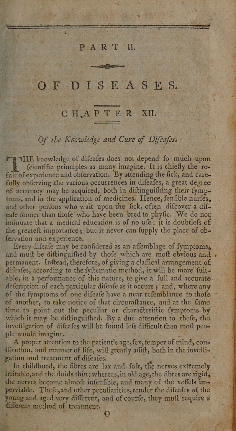   ‘OF DISE DAS ES.  CHAP T &amp; ER XL Of the Knowledge and Cure of HG cafes. HE knowledge of difeafes does not a fo much upon {cientific principles as many imagine. It is chiefly the re-. fult of experience and obfervation. By attending the fick, and care- fully obferving the various occurrences in difeafes, a great degree of accuracy may be acquired, both in diftinguifhing - their fymp- _ toms, and in the application of medicines. Hence, fenfible nurfes, and other perfons who wait upon the fick, often difcover a dif eafe fooner than thofe’ who have been bred to phyfic. We do not infinuate that a medical education is of no ufe: it is doubtlefs of the greateft importantce 5 but it never can fupply the place of ob fervation and experience. Every difeafe may be confidered as an aflemblage of fymptoms; and mutt be diftinguifhed by thofe which are moft obvious aad permanent. -Inftead, therefore, of giving a claflical arrangement of difeafes, according to the fy{tematic method, it will be more fuit< | ‘defcription of each particular difeafe as it occurs ; and, where any of the fymptoms of one difeafe have a near yefemblance to thofe of another, to take-notice of that circumftance, and at the fame time to point out the peculiar or characteriftic fymptoms by which it may be diftinguifhed. By a due attention to thefe, the inveitigation of difeafes will be found os difhcult than moft peo- ple would i imagine. _. A proper attention to the Petene S Ae ae temper of ae con- : Mitution, and manner of life, will ) greatly aflift, bothin the invefti« gation and treatment of difeafes. _ In childhood, the fibres are lax and. foft, the nerves exitemely ‘irritable,and the fluids thin; whereas, in old age, the fibres are rigids _ the nerves become almoft infenfible, and many of the veffels ims. _perviable. Thefe,and other peculiarities, render the difeafes. ok the | young and aged very different, and of courfe, they must require @ Alifferent method of treatment. 