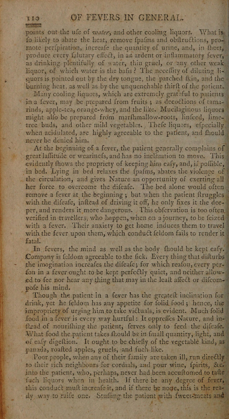 » ae:                    Tio- or. FEVERS IN GENERAL. Ee points out the ufe of neces and other cooling liquors. “What i ” fo likely to abate the heat, remove fpafms and obftructions, pro- mote per{piration, increafe the quantity of urine, and, in forty: as drinking plentifully of water, thin gruel, or “any, other weak | liquor,. of which water is the bafis? The neceffity of diluting lis, quors is pointed cut by the dry tongue, the parched fin, ahs the» ‘burning heat, as well as by the unquenchable thirft of the pa tient. Many cooling liquors, which are extremely grateful to patients” 4 tinds, apple-tea, orange-whey, and the like. Maucilaginous liquors © might alfo be picpared from marfhmallow-roots, linfeed, ccaltgl _ when acidulated, are highly agreeable to the patient, and thould © never be denied him. , - At the beginning of a fever, the patient gener ally complains of \ great laflitude or wearinels, aad has no fies ation to move. This§ evidently fhows the propriety of keeping him ealy, and, if poflible, | in bed. Lying in bed relaxes the {pafms, abates the violence of § . the circulation, and gives Nature an opportunity of exerting all | her force to overcome the difeafe. The bed alone would often remove a fever at the beginning ; but when the patient ftruggles : with the difeafe, inftead of driving it off, he only fixes it the dee-— per, and renders it more dangerous. This obfervation is too often | verified in travellers, who ] happen, when on ajourney, to be feized™ with a fever. Thete anxiety to get home induces them to travel | with the fever upon them, which conduct feldom fails to render it 9 fatal. Aj . In fevers, the mind as alee body fhould be kept cata i Company i is {eldom agreeable tothe fick. Every thing that difturbs | the ite asi inereafes the difeafe; for rela reafon, every pers ed to fee nor ae an Ly shing that may in the lect affeét or ; difcome: ee his mind. a Though the patient in a ali has the preset inclination for) food in a fever is every way hurtful: It opprefes Nature, and in- Pe saan of sricones the Annis Hii Hal to feed the pee pacar raaiied apples, gruels, - and Kaos like. a Poor people, when any of their family are taken ill, run dire FC to their rich neighbours for-cordials, and pour wine, {pirits, into the patient, who, perhaps, never bad been accuftomed ‘fuch liquors when in -health. If there be. any degree | this conduét mutt increafei it, and if there be noge, this 1s 24