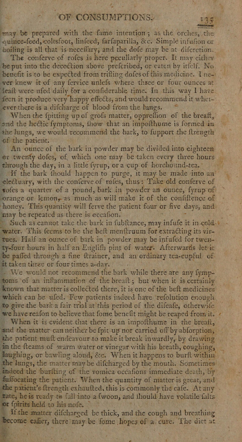 ? “+ SOF CONSUMPTIONS; a. Spirent ae be prepared with the fame intention; as the orches, th -quimee-feed, coltsfoot, linfeed, farfaparilla, &e. Simple infufion ox ‘boiling i is all that is neceflary,, and the dofe may be at. difcretion. \ ‘be put into the decoGtion above prefcribed, or ea by itfelf. No wer knew it of any fervice unlefs where three or four ounces at deat were ufed daily for a confiderable time. In this way | have. fecn i it produce ver y happy effects, and would recommend it wher- everthere is a difcharge of blood fY irom the lungs. = * When the fpitting up of grofs matter, oppreflion of the breaft, end the hectic fymptoms, fhow that an impoithume is formed in ahe lungs, we would recommend the bark, to ee ies flrength of the patient. An ounce of the bark in powder may be divided into eighteen er twertfy dofes, of, which one may be taken every three hours ane the day, in a Retle fyrup, ora cup of horehound-tea. ° _ if the bark thould happen to purge, it may be made into aa’ elestuary, with the conferve of roles, thus: Take old conferve of _ tofes a quarter of a pound, bark in. powder an ounce, fyrup of sorange or lemon,:2s much as will make it of the confifieace ot eo be repeated as there is eccafion. . ‘water. This feems to be the belt menftruum for extracting its vir- tues. Half an ounce of apt in’ powder may be infufed for twen- ty-four hours in half an E Englith pint of water: Afterwards Jetiz ‘be pafled through a fine itrainer, and an ordinary adie a of it taken three or four Gmes anday. : a } We would not recommend the bark while there are any fymp- oms of an inflammation of the breaft; but when it is certainly ‘we have reafon to believe that fome benefit might be reaped from it. et When it is evident.that there is an impofthume in the breaft, end the matter can neither be {pit up nor carried off by ablorption, the patient muft endeavour to make it break inwardly, by drawing {pirits held to his nofe. ~ oy a > . -_ \ aw J \. 3 ¢ a. - 7 eo % a nd os —