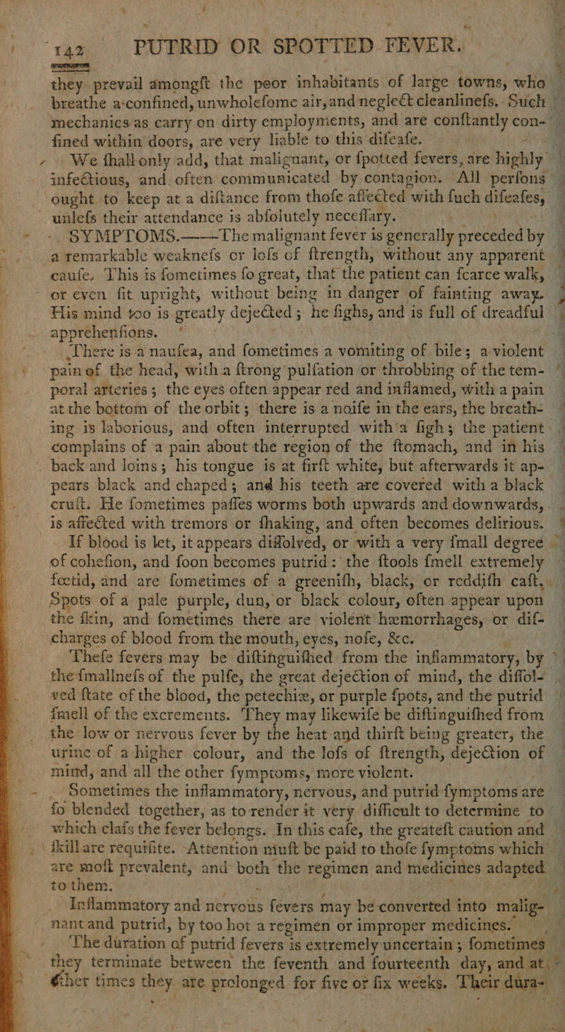 hi ae PUTRID OR SPOTTED FEVER. they prevail amongft the peor inhabitants of large towns, wha — breathe a-confined, unwholefome air,and negleét cleanlinefs. Such mechanics/as carry on dirty employments, and are conftantly con- _ fined within doors, are very liable to this difeafe. AS ae + . We thalbonly add, that malignant, or {potted fevers, are highly — infetious, and. often communicated by contagion. All perfons ought to keep at a diftance from thofe aftected with fuch difeafes, — unlefs their attendance is abfolutely neceflary. Ve Rea’ - » $YMPTOMS.——tThe malignant fever is generally preceded by a remarkable weaknefs or lofs cf ftrength, without any apparent § | caufe, This is fometimes fo great, that the patient can fcarce walk, or even fit upright, without being in danger of fainting away. | His mind to is greatly dejected; he fighs, and is full of dreadful | apprehenfions. “> ’ There is a naufea, and fometimes a vomiting of bile; a-violent \ -painef the head, witha {trong pulfation or throbbing of the tem- i poral arteries ; the eyes often appear red and inflamed, witha pain ~ at the bottom of the orbit; there is a noife inthe ears, the breath- / ing is laborious, and often interrupted witha fighs the patient — complains of a pain about the region of the ftomach, and in his back and loins; his tongue is at firft white, but afterwards it ap- _ pears black and chaped; and his teeth are covered witha black — cruit. He fometimes paffes worms both upwards and downwards, _ is afieCted with tremors or fhaking, and often becomes delirious. * If blood is let, it appears diffolved, or with a very {mall degree of cohefion, and foon becomes putrid: the ftools {mell extremely ~ foctid, and are fometimes of a greenifh, black, or reddifh caft,. _ Spots of a pale purple, dun, or black colour, often appear upon the fkin, and fometimes there are violent hemorrhages, or dif- charges of blood from the mouth, eyes, nofe, &amp;c. Thefe fevers may be diftinguifhed from the inflammatory, by ~ the fmallnefs of the pulfe, the great dejection of mind, the diffol= _ ved ftate of the blood, the petechiz, or purple fpots, and the putrid + fmell of the excrements. They may likewife be diftinguifhed from the low or nervous fever by he heat and thirft being greater, the urine of a higher colour, and the lofs of ftrength, deje@tion of mind, and all the other fymptoms, more violent. . Sometimes the inflammatory, nervous, and putrid fymptoms are fo blended together, as to render it very difficult to determine to which clafs the fever belongs. In this cafe, the greateft caution and , | Hsillare requifite. Attention niuft be paid to thofe fymptoms which _ are mofi prevalent, and both the regimen and medicines adapted — to them. ROM Tis ake) Ai ae Inflammatory and nervous fevers may be converted into malig- nantand putrid, by too hot a regimen or improper medicines. ‘The duration of putrid fevers is extremely uncertain ; fometimes — they terminate between the feventh and fourteenth day, and at, © “Gher times they. are prolonged for five or fix weeks. Their dura- — ry t 4 4  - i ae een - @ ee
