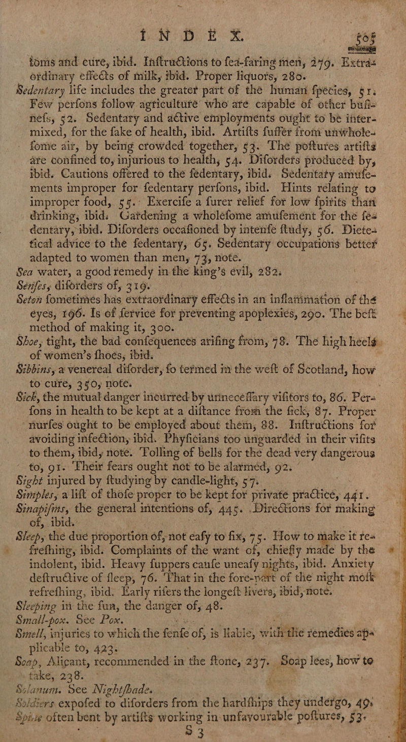 = {NDE X toms and cure, ibid. Infradtions to fea-faring men, 249. Extras ordinary effects of milk, sbid. Proper liquots, 280. Sedentary life includes the greater part of the human pecies, ere Féw perfons follow agticulture’ who ate capable of other bufi= nefs, 52. Sedentary and a€tive employments oight to be inter- mixed, for the fake of health, ibid. Artifts fuffer trom unwhole- - fome aiz, by being crowded together, 53. The poftures artifte are confined to, injurious to health, 54. Difordets produced by, ibid. Cautions offered to the fedentary, ibid. Sedentaty amufe- ments improper for fedentary perfons, ibid. Hints relating to improper food, 55.:° Exercife a furer relief for low fpirits than drinking, ibid: Gatdening a wholefome amufement for the fes dentary, ibid. Difordets occafioned by intenfe ftudy, 56. Diete- tical advice to the fedentary, 65. Sedentary occupations better adapted to women than men, 73, note. Sea water, a good remedy in the king’s évil, 282. Sénjfes, difordets of, 319+ Seton fometimes fine exttaordinary effects in an inflattimation of thé eyes, 196. Is of fervice for preventing apoplexies, 290. The beft method of making it, 300. of women’s fhoes, ibid: Sibbins, a venereal diforder, fo termed in the weft of Scotland, how to cure, 30, note. fons in health to be kept at a diftance from the fick, $7. Proper -nurfes ought to be employed about them, 88. Tiftractions for avoiding infeétion; ibid. Phyficians too unguarded i in their vifits to them, ibid, note. Tolling of bells for the dead very dangerous “Es OR Pheit fears ought not to be alarrned, 92. Sight injured by ftudying by candle-light, 57. Simples, a lift of thofe proper to be kept for private CER 441. of, ibid. Sleep, the due proportion of, not eafy to fix, 75. How to ~ it res frefhirig, ibid. Coniplanita of the want of, chiefly made by the indolent, ibid. Heavy fuppers caufe uneaty ee ibid. Anxiety deftructive of fleep, 76. ‘Phat in the fore-part of the might mofk tefrething, ibid. Harly rifers the longeft livers, ibid, note. Sleeping in the fun, the aici of; 48. Small-pox. See Pox. Smell, injuries to which the Gne of is Hable, eri ‘the vemedies ap- phic: able to, 423. So op, Alicant, recommended in the ffone, 237. Soap lees, how to ny fake,:23 8S i: | Solanum. See Night/bade. Spite often bent by artifts working in: unfayourable poftures $) 53° ts