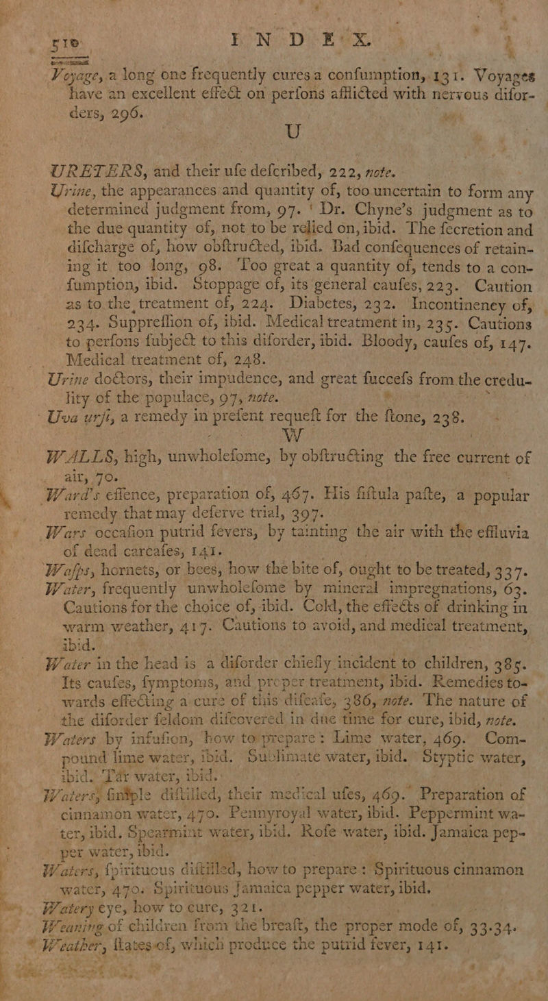 7 « ies. FON eek ae : ene et oe OS have an excellent effect on perfons afflicted with nervous difor- ders, 296.  | LY URETERS, and their ufe defcribed, 222, note. Urine, the appears and quantity sips too. uncertain to form any determined judgment from, 97. ' De. Chyne’s judgment as to the due quantity of, not to be relied on, ibid. The fecretion and difcharge of, how obftruéted, ibid. Bad confequences of retain- ing it bao long, 98. ‘Loo great a quantity of, tends to a con- fumption, Te Stoppage of, its general pantie’ 223. Caution as to the, treatment of, 224. - Diabetes, 232. Incontineney of, 234. Suppreflion of, ibid. Medical treatment in, 23¢. Coutbas to perfons fubject to this diforder, ibid. Bloody, caufes of, 147. lity of the populace, 97, nate. WwW W ALLS, high, yoeitolennie by obftruCiing the free current of remedy that may deferve trial, 397: f dead carcafes; ae Water: frequently unwholefome by aia impregnations, 63. Cautions for the choice of, ibid. Cold, the effe&amp;ts of drinking in warm weather, 417. Cautions to avoid, and medical treatment, abidsts. Water inthe head is a diforder chiefly. incident to children, 385. Its caules, fymptoms, and proper treatment, ibid. Remedies to- wards ffaghinng a cure of this difeate, 3806, note. The nature of © the diforder feldom difcovered in due time for cure, ibid, note. Waters by infufion, how to prepare : Lime water, 469. Com- pound | lime water, ibid. Sul sens water, ibid. Styptic water, ibid. ‘Tar water, ibid. Waters} fintple diftilled, their medical ufes, 469. Preparation of cimmamon water, 470. Pennyroyal water, ibid. Peppermint wa- ter, ibid. Spearmint water, ibid. Rofe water, ibid. Jamaica pep- per water, ibid. : W, aters, {piritucus diftilled, how to prepare ef ‘Spirituous cinnamon water, 470. Spirituous Jamaica pepper ras ibid. Watery eyes how to cure, 321. We caning of children fram the breaft, the’ proper hoa of, 33. +34.