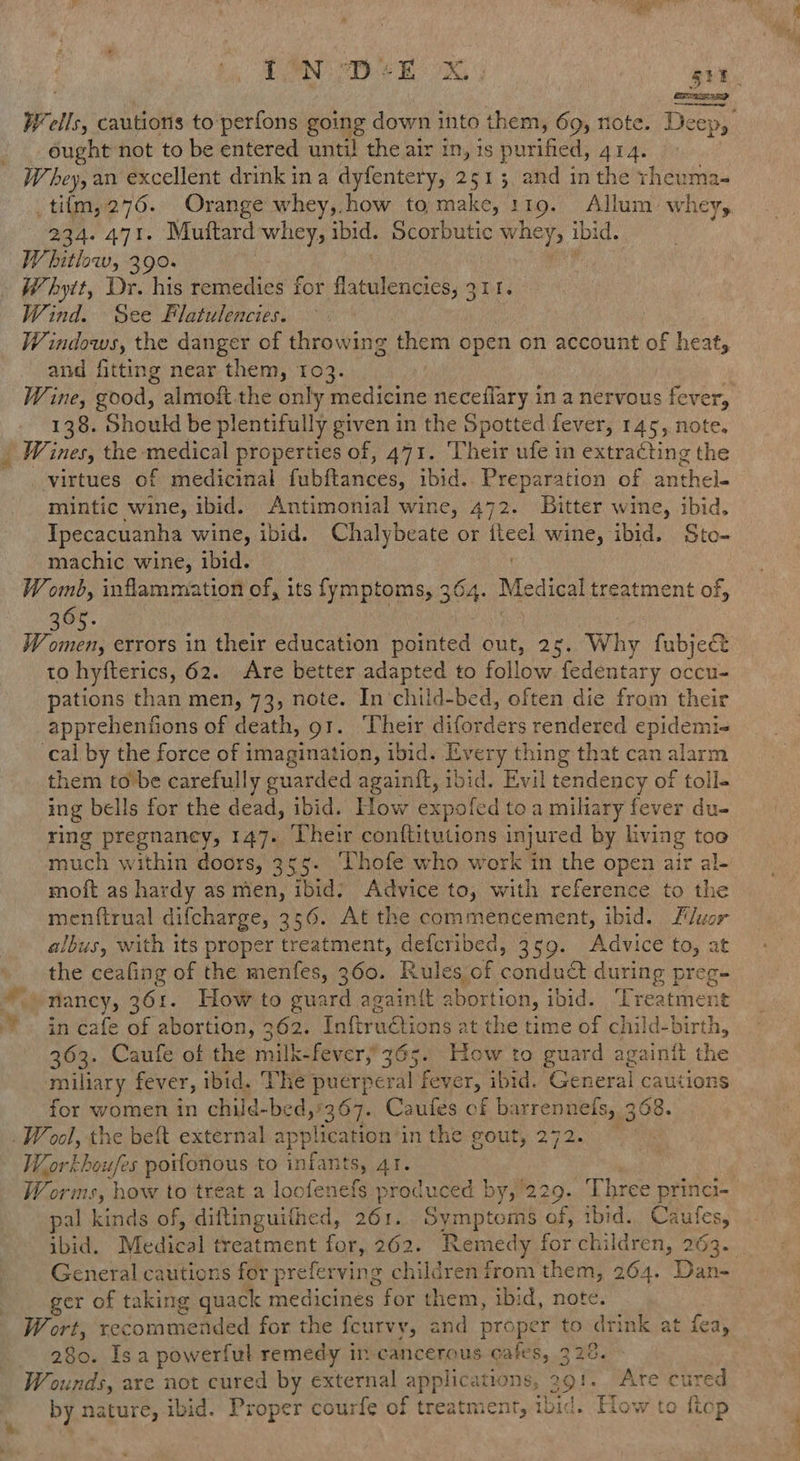 ae ETT SI ITY ought not to be entered until the air in, is purified, AIA. W, bey, an excellent drink in a dyfentery, 251 3, and in the rheuma- 234. 471. Muftard whey, ibid. Scorbutic a ibi d. W hitlow, 390. - Whytt, Dr. his remedies for flatulencies, Zbl. Wind. See Flatulencies. Windows, the danger of throwing them open on account of heat, and fitting near them, 103. Wine, good, almoft the only medicine neceflary in a nervous fever, 138. Should be plentifully given in the Spotted fever, 145, note. _ Wines, the medical properties of, 471. ‘Their ufe in extracting the virtues of medicinal fubftances, ibid. Preparation of anthel mintic wine, ibid. Antimonial wine, 472. Bitter wine, ibid. Ipecacuanha wine, ibid. Chalybeate or i wine, ibid. Sto- machic wine, ibid. Womb, inflammation of, its fymptoms, 364. Medical treatment of, W omen, errors in their education pointed out, 25. Why fubject to hyfterics, 62. Are better adapted to follow fedentary occu- pations than men, 73, note. In’‘child-bed, often die from their apprehenfions of death, 91. Their diqiiders rendered epidemi- cal by the force of imagination, ibid. Every thing that can alarm them to be carefully guarded againft, ibid. Evil tendency of toll- ing bells for the dead, ibid. How expofed toa miliary fever du- ring pregnancy, 147. Uheir conftitutions injured by living too much within doors, 355. Thofe who work in the open air al- moft as hardy as men, ibid. Advice to, with reference to the menfirual difcharge, 356. At the commencement, ibid, Fluor albus, with its proper treatment, defcribed, 359. Advice to, at the ceafing of the menfes, 360. Rules of canaael during preg= _ nancy, 361. How to guard againit abortion, ibid. Tcarens in cafe of abortion, 362. Tnftructions at the time of child-birt hy 363. Caufe of the milk-fever,’ 365. How to guard againit the railiary fever, ibid. The puerperal fever, ibid. ‘General cautions for women in child-bed,'367. Caufes of b: irrepnels, 368. Work houfes poifonous to infants, 41. Worms, } how to treat a loofenefs produced by, 229. Three princi- pal kinds of, diftinguithed, 261. Symptoms of, ibid. Cautes, General cautions for preferving children from them, 264. Dan- ger of taking quack medicines for them, ibid, note. W ort, recommended for the fcurvy, and proper to drink at fea, 280. Isa powerful remedy in cancerous cates, 329. Wounds, are not cured by external applications, ae! Are cured by nature, ibid. Proper courfe of treatment, tbid. Hos pool ye