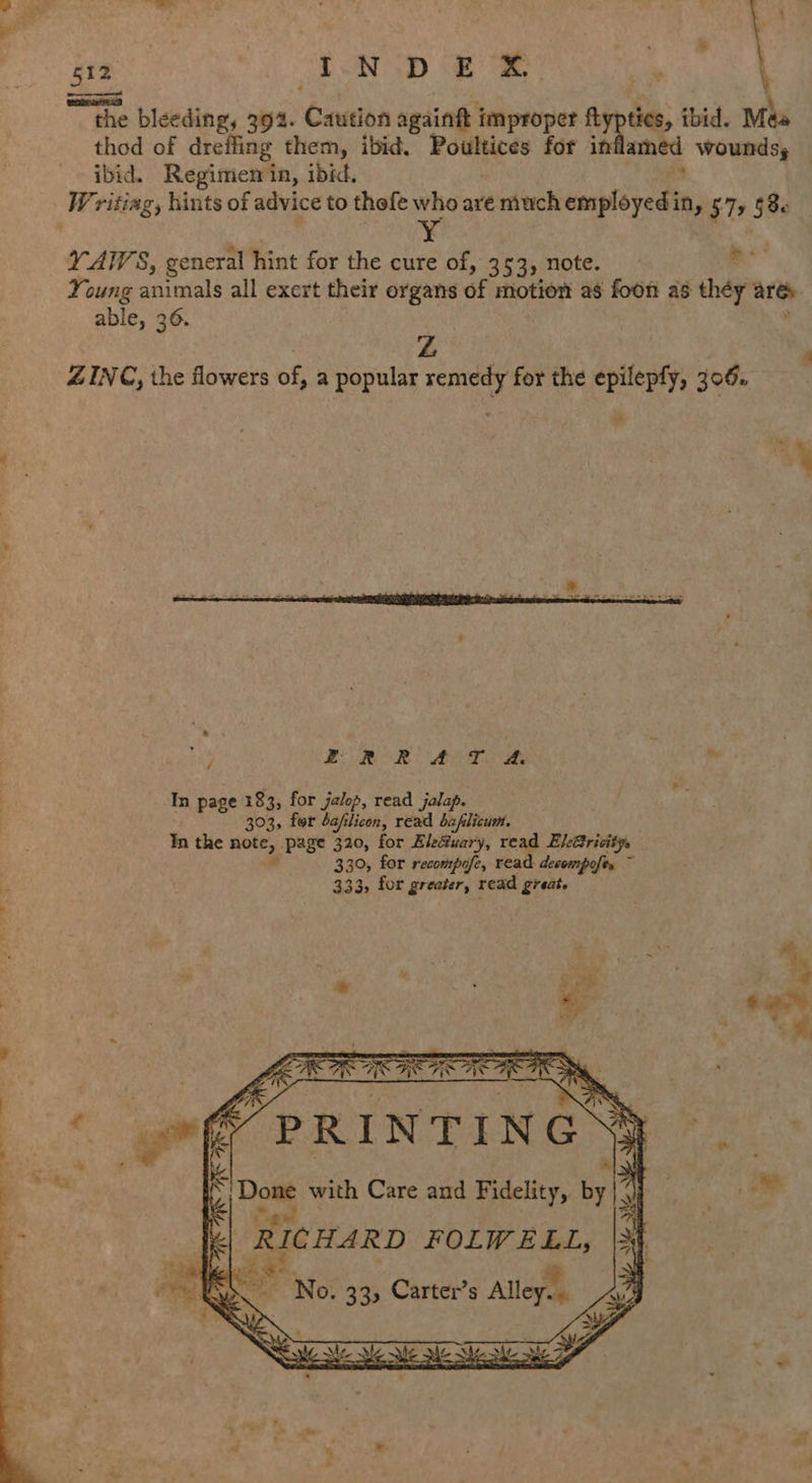  512 , ; I.N-D £ = wv the bleeding, 394. Ceatha againtt { improper ftypties, ibid. Méa thod of drefiing them, ibid. Rouen for in ams wounds, Writiag, hints of advice to thefe who are much employed in, 572 § 8. ' ¥ Y-AIVS, general hint for the cure of, 3 53» note. Young animals all exert their organs of motion ag foon as they arte able, 36. Z ie «  a x ex FRR ATOR * In page 183, for jalop, read jalap. 303, for daflicon, read baflicum. In the note, page 320, for Ele@uary, read ElBrivitys ad 330, for recompofe, read decompofts ~ 333, for greaier, read great. or ; ms Th aS Ae A ( «&amp; PRINTING 4 pe with Care and saa by |” y By eh 