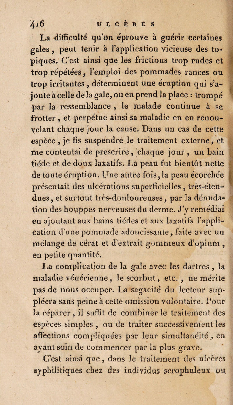 La difficulté qu'on éprouve à guérir certaines gales, peut tenir à l’application vicieuse des to¬ piques, C’est ainsi qüe les frictions trop rudes et I trop répétées, l’emploi des pommades rances ou trop irritantes, déterminent une éruption qui s’a¬ joute à celle de la gale, ou en prend la place : trompé * par la ressemblance , le malade continue à se frotter, et perpétue ainsi sa maladie en en renou¬ velant chaque jour la cause. Dans un cas de cette espèce, je fis suspendre le traitement externe, et me contentai de prescrire, chaque jour , un bain tiède et de doux laxatifs. Là peau fut bientôt nette de toute éruption. Une autre fois,la peau écorchée | présentait des ulcérations superficielles , très-éten¬ dues, et surtout très-douloureuses, par la dénuda¬ tion des houppes nerveuses du derme. J’j remédiai en ajoutant aux bains tiédes et aux laxatifs l’appli¬ cation d’une pommade adoucissante, faite avec un mélange de cérat et d’extrait gommeux d’opium , en petite quantité. La complication de la gale avec les dartres , la maladie vénérienne, le scorbut, etc., ne mérite pas de nous occuper. La sagacité du lecteur sup¬ pléera sans peine à cette omission volontaire. Pour la réparer, il suffit de combiner le traitement des espèces simples , ou de traiter successivement les affections compliquées par leur simultanéité, en ayant soin de commencer par la plus grave. C’est ainsi que, dans le traitement des ulcères syphilitiques chez des individus scrophuleux ou