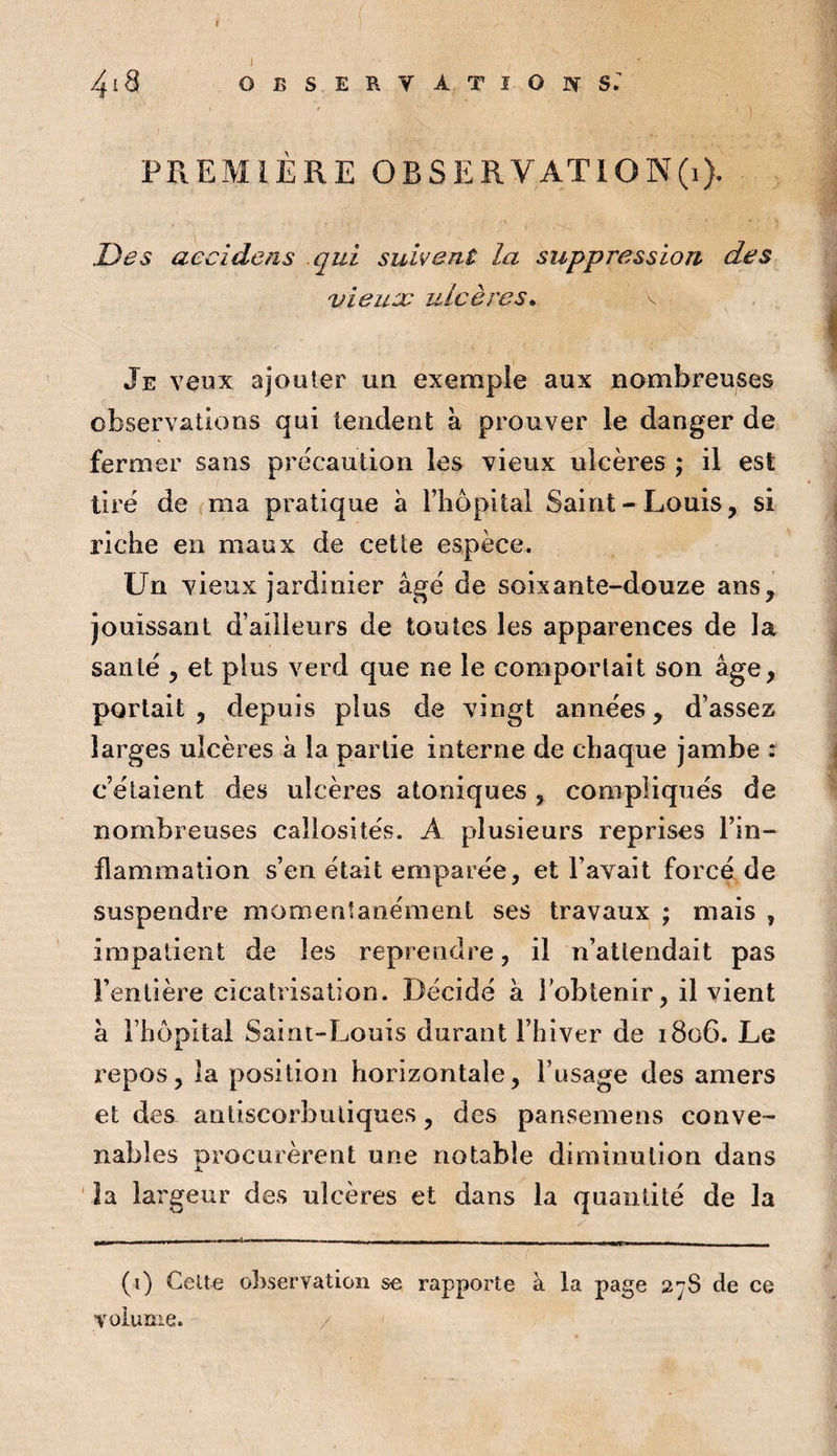 4i3 OBSERVATlOr^S. PREMIÈRE OBSERVATION^}. Des accîdens qui suivent la suppression des vieil JC ulcères^ \ Je veux ajouter un exemple aux nombreuses observations qui tendent à prouver le danger de fermer sans précaution les vieux ulcères ; il est tire de ma pratique à l’iiopital Saint - Louis, si riche en maux de cette espèce. Un vieux jardinier âge de soixante-douze ans, jouissant d’ailleurs de toutes les apparences de la santé , et plus verd que ne le comportait son âge, portait, depuis plus de vingt années, d’assez larges ulcères à la partie interne de chaque jambe 2 c’étaient des ulcères atoniques, compliqués de nombreuses callosités. A plusieurs reprises l’in¬ flammation s’en était emparée, et l’avait forcé de suspendre momentanément ses travaux ; mais , impatient de les reprendre, il n’attendait pas l’entière cicatrisation. Décidé à lobtenir, il vient â l’hôpital Saint-Louis durant l’hiver de 1806. Le repos, la position horizontale, l’usage des amers et des anliscorbuliques, des pansemens conve¬ nables procurèrent une notable diminution dans la largeur des ulcères et dans la quantité de la (i) Celte observation se rapporte à la page 27S de ce volume. /
