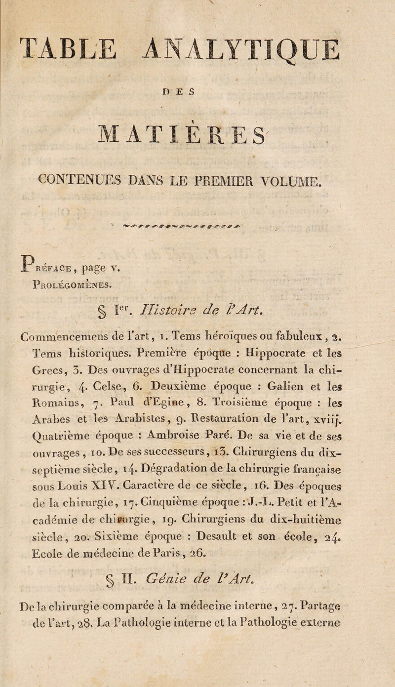TABLE ANALYTIQUE DES ;i:; MATIÈRES' CONTENUES DANS LE PREMIER VOLUME. Préface, page v. Prolégomènes. ' ^ § FE Histoire de F Art, Commencemens de Part, i. Tems liéroïques ou fabuleux^ 2. Tems liistoriques. Première époque : Hippocrate et les Grecs, 3. Des ouvrages d’Hippocrate concernant la chi¬ rurgie, 4- Celse, 6. Deuxième époque : Galien et les Romains, 7. Paul d’Egine, 8. Troisième époque : les Arabes et les Arabistes, 9. Restauration de Fart, xvüj’. Quatrième époque : Ambroise Paré. De sa vie et de ses ouvrages , 10. De ses successeurs, i3. Chirurgiens du dix- septième siècle, i4* Dégradation de la chirurgie française sous Louis XIF. Caractère de ce siècle, 16. Des époques de la chirurgie, 17. Cinquième époque : J.-Ij. Petit et l’A¬ cadémie de chirurgie, ig. Chirurgiens du dix-huitième siècle, 20. Sixième époque : Desault et son école, 24» Ecole de médecine de Paris, 26» ^ § ÎI. Génie de dArt. De la chirurgie comparée à la médecine interne, 27. Partage de l’art, 28. La Pathologie interne et la Pathologie externe