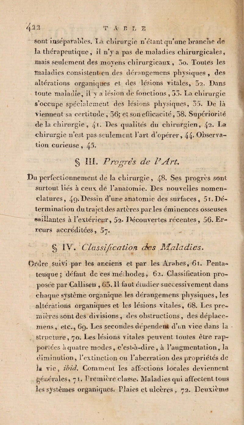 4^^ 'î' A E L s Sont msëparal>les. î^a cliirurgic n’étant qu’une LrancKé fie la thérapeutique, i( n’j a pas de maladies chirurgicales, mais seulement des moyens chirurgicaux, 3o. Toutes les maladies consistent.'en des dérangemens physiques, des altérations organiques et des lésions vitales, 02. Dans toute maladie, il y a lésion de fonctions , 35. La chirurgie s’occupe spécialement des lésions physiques, 55. De là viennent sa certitude , 36; et son efficacité, 58. Supériorité de la chirurgie, 4ï. Des qualités du chirurgien, 42. La chirurgie n’est pas seulement l’art d’opérer, 44* Observa¬ tion curieuse, 45* ^ IIL Propres de P Art, Du perfectionnement de la chirurgie, 48. Ses progrès sont surtout liés à ceux dé l’anatomie. Des nouvelles nomen- clatures, 49*Dessin d’une anatomie des surfaces, 5ï.Dé¬ termination du trajet des artères par les éminences osseuses «aillantes à Textérieur, 52. l^écouvertes récentes, 56. Er¬ reurs accréditées, 57. g IV* Classification des Maladies, Ordre suivi par les anciens et par les Arabes, 6t. Penta- teuque ; défaut de ces méthodes ^ 62. Classification pro¬ posée par Callisen , 65. Il faut étudier successivement dans chaque vsystême organique les dérangemens physiques, les altérations organiques et les lésions vitales, 68. Les pre¬ mières sont dès divisions, des obstructions, des déplace- mens, etc., 69. Les secondes dépendent d’un vice dans la • structure, 70. Les lésions vitales peuvent toutes être rap- porlées à quatre modes, c’est-à-dire, à Faugmentation, la diminution, l’extinction ou raberratiori des propriétés de la vie, ihid. Comment les affections locales deviennent générales, 71. Première classe. Maladies qui affectent tous les systèmes organiques. Plaies et ulcères, 72. Deuxième