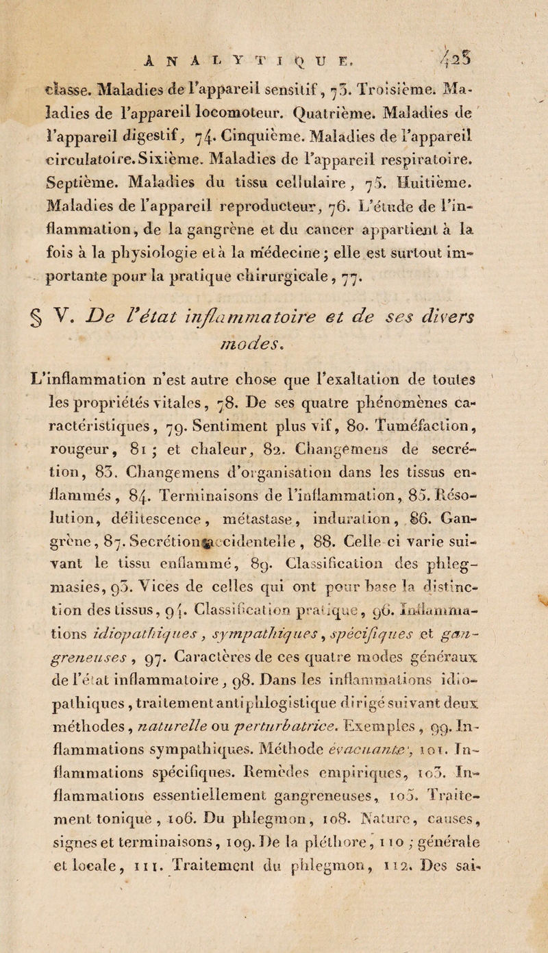 A N A L Y T T O U E. 42% classe. Maladies de Tappareil sensitif, ^3. Troisième. Ma¬ ladies de Tappareil locomoteur. Quatrième. Maladies de l’appareil digestif, Cinquième. Maladies de l’appareil circulatoire.Sixième. Maladies de l’appareil respiratoire. Septième. Maladies du tissu cellulaire, 75. Huitième. Maladies de l’appareil reproducteur, 76. L’élude de Tin* flammation, de la gangrène et du cancer appartient a la fois à la physiologie et à la m'édecine ; elle est surtout im** portante pour la pratique chirurgicale, 77. § V. JDe Vétat inflAimmatoire et de ses divers modes. L’inflammation n’est autre chose que l’exaltation de toutes les propriétés vitales, 78. De ses quatre phénomènes ca¬ ractéristiques , 7g, Sentiment plus vif, 80. Tuméfaction, rougeur, 81 ; et chaleur, 82. Changemeos de secré-= tion, 85. Changemens d’organisation dans les tissus en¬ flammés, 84. Terminaisons de l’infiammation, 85. Réso¬ lution, délitescence, métastase, induration, 86. Gan¬ grène, 87. Secrétion^ccidentelie , 88. Celle ci varie sui¬ vant le tissu enflammé, 89. Classification des phleg- masies, 95. Vices de celles qui ont pour hase la distinc¬ tion des tissus, 95. Classification pratique, 96. înilanima- tions idiopathi(^iLes , sympathiques spècijicjiies et gmi- greneuses , 97. Caractères de ces quatre modes généraux de l’é'at inflammatoire, 98. Dans les inflaniTOallons idio¬ pathiques , traitement antiphlogistique dirigé suivant deux méthodes, naturelle ou perturbatrice. Exemples , 99. In¬ flammations sympathiques. Méthode évacuante', loi. In¬ flammations spécifiques. Remèdes empiriques, îo3. In¬ flammations essentiellement gangreneuses, io5. Traite¬ ment tonique , 106. Du phlegmon, 108. Nature, causes, signes et terminaisons, 109. De la pléthore ,110; générale et locale, iii. Traitement du phlegmon, 112. Des sai-