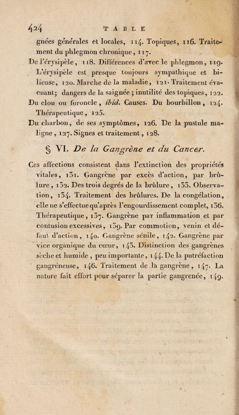 gnees gexiëraleâ et locales, 114. Topiques, 116. Traite*^ ment du phlegmon chronique ,117. De Térysipèle, 118. Différences d’aTCC le phlegmon, iig. L’érysipèle est . presque toujours sympathique et hi- lieuse, 120. Marche de la maladie, 121* Traitement éva« cliant* dangers de la saignée ; inutilité des topiques, 122. Du clou ou furoncle, ïbid. Causes. Du bourbillon, 124* Thérapeutique, 125. Du charbon, de ses symptômes, 126. De la pustule ma¬ ligne ,127. Signes et traitement, 128. § VI. De la Gangrène et du Cancer. i Ces affections consistent dans l’extinction des propriétés yitales, i5i. Gangrène par excès d’action, par brû¬ lure , i52. Des trois degrés de la brûlure, i55. Observa¬ tion, 134. Traitement des brûlures. De la congélation, elle ne s’effectue qu’après l’engourdissement complet, ï36. Thérapeutique, 137. Gangrène par inflammation et par contusion excessives, 15g. Par commotion, venin et dé¬ faut d’action, 140. Gangrène sénile, 142. Gangrène par vice organique du cœur, 14^* Distinction des gangrènes sèche et humide , peu importante, i44* la putréfaction gangréneuse, 1^6. Traitement de là gangrène, 147- La nature fait effort pour séparer la partie gangrenée, 149*