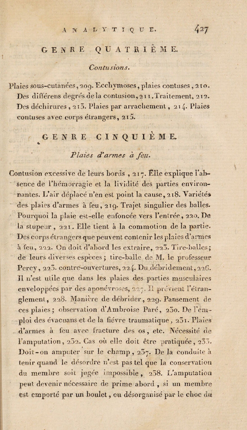 analytique. 4^7 GENRE QUATRIEME. ( Contusions, Pîaies soîis-culanées, *209. Eccliymoses, plaies coratuses, 2 îo. Des diffe'rens cîegre's delà contiisioii, 211 .Traitement, 212. Des déchirures , 2ï3. Plaies par arrachement, 214- Plaies contuses avec corps étrangers, 215. GENRE CINQUIÈME. Plaies d'armes a feu. ( Contusion excessive de leurs bords ,217. Elle explique Fah- ' sence de l’hémorragie et la lividité des parties environ¬ nantes. L’air déplacé n’en est point la cause, 218. Variétés des plaies d’armes à feu, 219. Trajet singulier des balles. Pourquoi la plaie est-elle enfoncée vers l’entrée, 220. De la stupeur , 221. Elle tient à la commotion de la partie. Des corps étrangers que peuvent contenir les plaies d’armes à feu, 222. On doit d’abord les extraire, 220. Tire-balles; de leurs diverses espèces ; tire-balle de M. le professeur Percy, 220. contre-ouvertures, 224» Du débridement, 22G. Il n’est utile que dans les plaies des parties musculaires enveloppées par des aponévroses, 227. II prévient l’étran¬ glement, 228. Manière de débrider, 229. Pansement de ces plaies ; observation d’Ambroise Paré, 25o. De l’em¬ ploi des évacuans et de la fièvre traumatique, 201. Plaies d’armes à feu avec fracture des os, etc. Nécessité de l’amputation, 252. Cas oii elle doit être pratiquée, 255. » Doit -on amputer sur le champ, 257. De la conduite à tenir quand le désordre n’est pas tel que la conservation du membre soit jugée impossible, 258. L’amputation peut devenir nécessaire de prime abord , si un membre est emporté par un boulet, ou désorganisé par le choc du