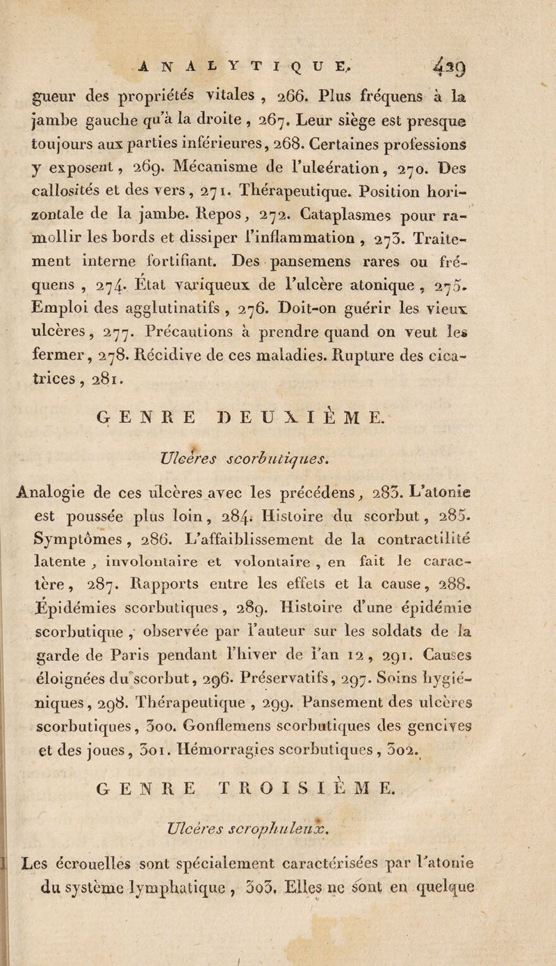 analytique,. 4^9 giieur des propriéte's vitales , 266. Plus fréquens à la jambe gauche qu’à la droite , 267, Leur siège est presque toujours aux parties inférieures, 268. Certaines professions y exposent, 269. Mécanisme de Puleération, 270. Des callosités et des vers, 271. Thérapeutique. Position hori¬ zontale de la jambe. Repos, 272. Cataplasmes pour ra¬ mollir les bords et dissiper l’inflammation , 275. Traite¬ ment interne fortifiant. Des pansemens rares ou fré¬ quens , 274* État variqueux de l’ulcère atonique , 270. Emploi des aggliitinatifs , 276. Doit-on guérir les vieux ulcères, 277. Précautions à prendre quand on veut les fermer, 278. Récidive de ces maladies. Rupture des cica¬ trices ,281. GENRE BEUXIÈME. Uleeres scorbutiques. Analogie de ces ulcères avec les précédens, 283. L’atonie est poussée plus loin, 284i Histoire du scorbut, 285. Symptômes, 286. L’affaiblissement de la contractilité latente , involontaire et volontaire , en fait le carac¬ tère , 287. Rapports entre les effets et la cause, 288. Épidémies scorbutiques, 289. Histoire d’une épidémie scorbutique ,' observée par l’auteur sur les soldats de la garde de Paris pendant Flilver de Tan 12, 291. Causes éloignées du'scorbut, 296. Préservatifs, 297. Soins hygié¬ niques , 298. Thérapeutique , 299. Pansement des ulcères scorbutiques, 3oo. Gonflemens scorbutiques des gencives et des joues, 3oi. Hémorragies scorbutiques , 5o2. GENRE TROISIÈME. Ulcéi'es sorophulenx. 1 Les écrouelles sont spécialement caractérisées par Patonie du système lymphatique , 3o3. Elfes ne sont en quelque I