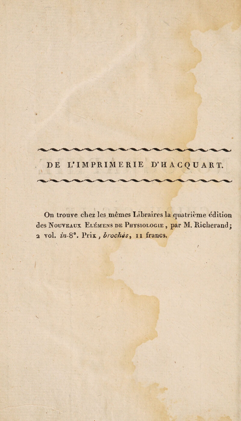 DE 1/IMPRIMERIE D’HAGQÜART. s On trouve chez les memes Libraires la quatrième édition des Nouveaux Elémens de Physiologie , par M. Richerand; 2 vol. t brochés^ ii francs. V