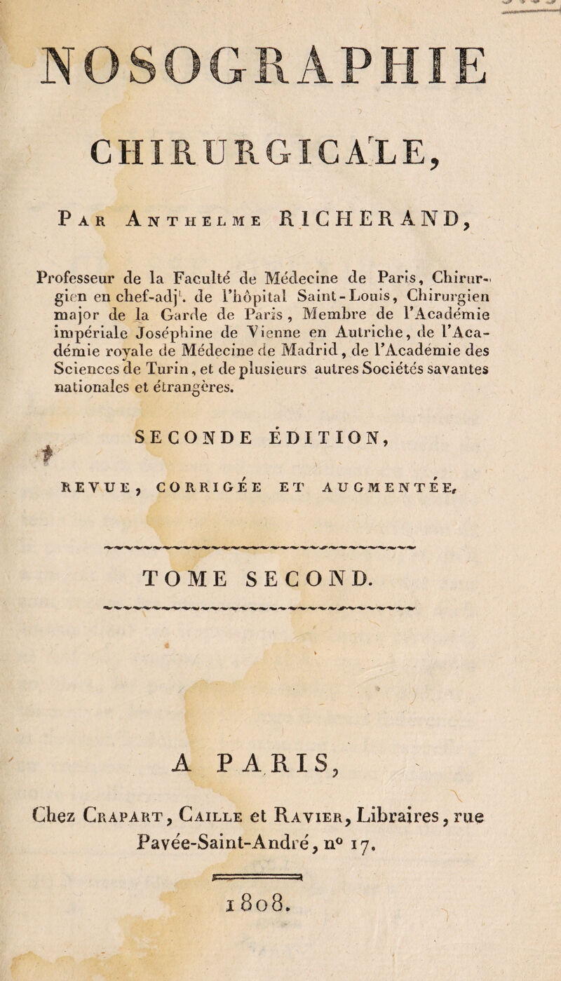 CHIRUKGICAlE, Par Anthelme RICHERAND, Professeur de la Faculté de Médecine de Paris, Chirur-. gien en chef-adj'. de l’iiopital Saint-Louis, Chirurgien major de la Garde de Paris , Membre de l’Académie impériale Joséphine de Aierme en Autriche, de l’Aca¬ démie royale de Médecine de Madrid, de l’Académie des Sciences de Turin, et de plusieurs autres Sociétés savantes nationales et étrangères. SECONDE ÉDITION, REVUE, CORRIGÉE ET AUGMENTEE, TOME SECOND. A PARIS, Chez Crapart, Caille et Ravier, Libraires, rue Pavée-Saint-Andrë, n® 17. I 808.