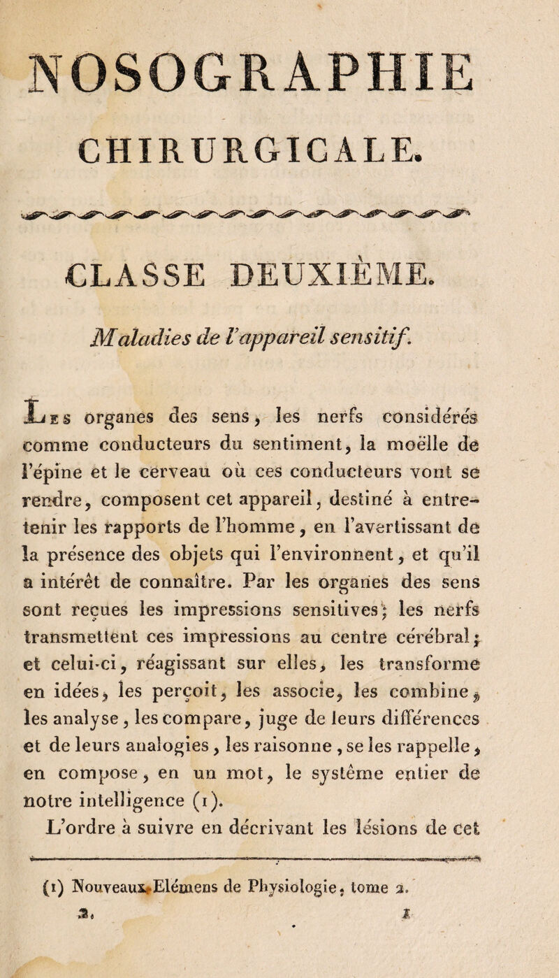 CHIRURGICALE. CLASSE DEUXIÈME. Maladies de Vappareil sensitif. Les organes des sens, îes nerfs considérés comme conducteurs du sentiment, la moelle de répine et le cerveau oii ces conducteurs vont so rendre, composent cet appareil, destiné à entre¬ tenir les rapports de l’homme, en l’avertissant de la présence des objets qui l’environnent, et qu’il a intérêt de connaître. Par les organes des sens sont reçues les impressions sensitives; les nerfs transmettent ces impressions au Centre cérébral f et celui-ci, réagissant sur elles, les transformé en idées, les perçoit, les associe, les combine^ les analyse , les compare, juge de leurs différences et de leurs analogies, les raisonne , se les rappelle, en compose, en un mot, le système entier de notre intelligence (i). L’ordre à suivre en décrivant les lésions de Cet (i) Nouveauxi-Elémens de Physiologie* tome 3. f
